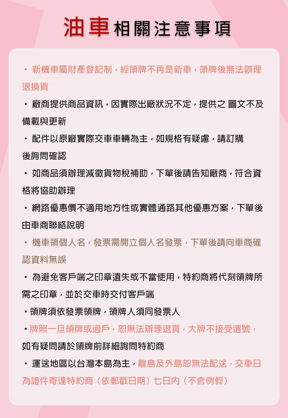 油車相關注意事項新機車屬財產登記制經領牌不再是新車領牌後無法辦理退換貨廠商提供商品資訊因實際出廠狀況不定提供之 圖文不及備載與更新配件以原廠實際交車車輛為主,如規格有疑慮,請訂購後詢問確認如商品須辦理減徵貨物稅補助,下單後請告知廠商,符合資格將協助辦理網路優惠價不適用地方性或實體通路其他優惠方案,下單後由車商聯絡說明機車領個人名,發票需開立個人名發票,下單後請向車商確認資料無誤為避免客戶端之印章遺失或不當使用,特約商將代刻領牌所需之印章,並於交車時交付客戶端領牌須依發票領牌,領牌人須同發票人牌照一旦領牌或過戶,無法辦理退貨,大牌不接受選號,如有疑問請於領牌前詳細詢問特約商運送地區以台灣本島為主,離島及外島恕無法配送,交車日為證件寄達特約商(依郵戳日期七日內(不含)
