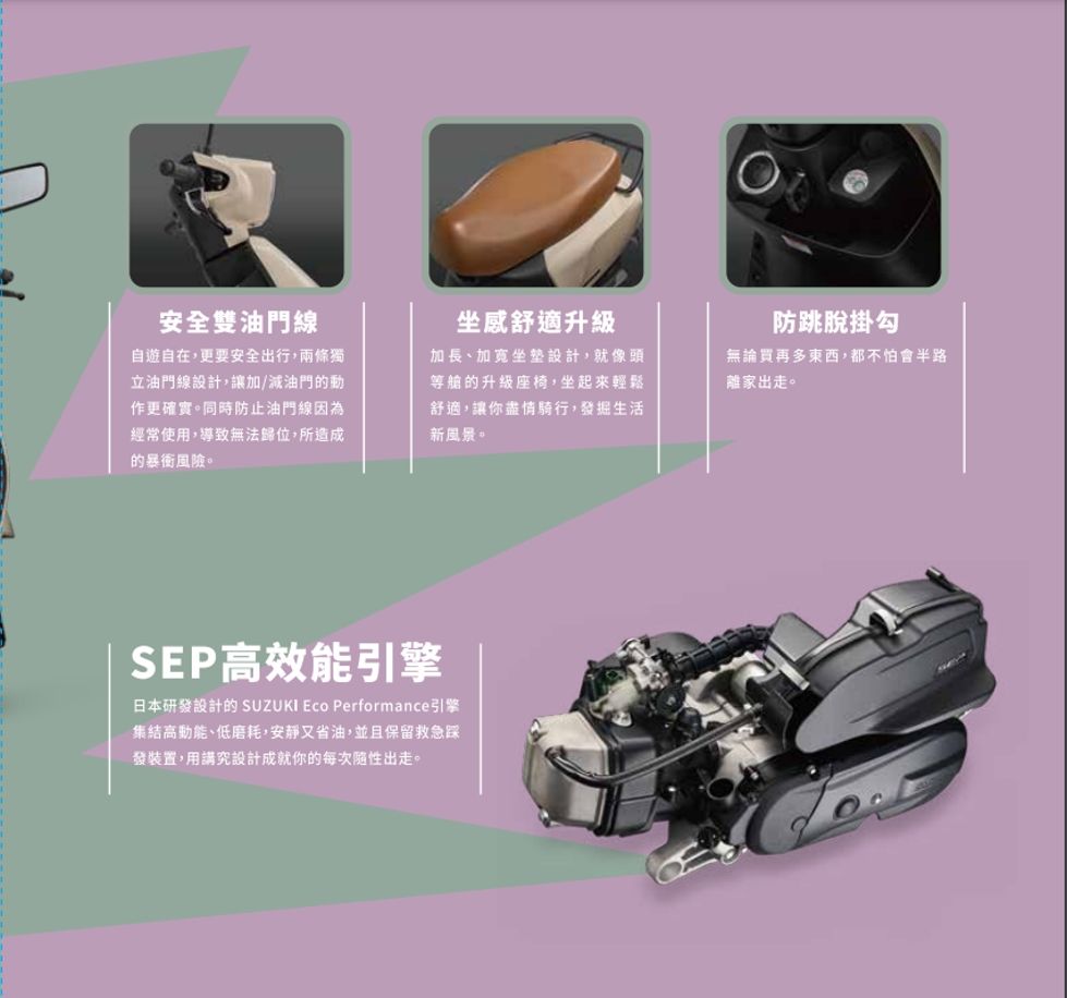 安全雙油門線自遊自在,更要安全出行,兩條獨立油門線設計,讓加/減油門的動作更確實。同時防止油門線因為經常使用,導致無法歸位,所造成的暴風險。坐感舒適升級加長、坐墊設計,就像頭等艙的升級座椅,坐起來輕鬆舒適,讓你盡情騎行,發掘生活新風景。防跳脫掛勾無論買再多東西,都不怕會半路離家出走。SEP高效能引擎日本研發設計的 SUZUKI Eco Performance引擎集結高、低磨耗,安靜又省油,並且保留救急踩發裝置,用講究設計成就你的每次性出走。