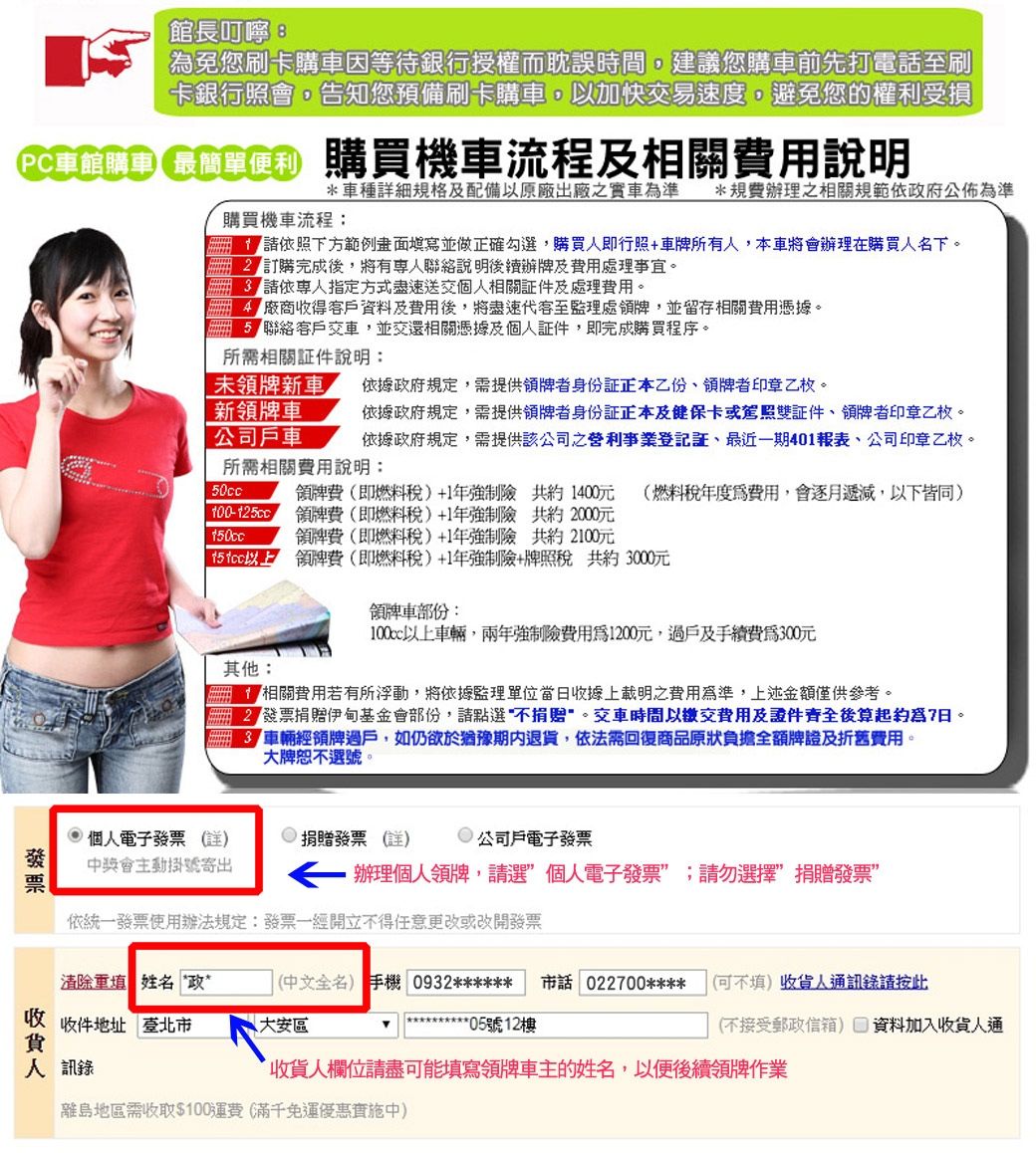 長叮嚀:免您刷卡購因等待銀行授權而耽誤時間,建議您購車前先打電話至刷卡銀行照會,告知您預備刷卡購車,以加快交易速度,避免您的權利受損PC車館便利購買機車流程相關說明*車種細規格及配備以原廠出廠之實車準*規費辦理之相關規範依政府公佈為準購買機車流程:依照下方填寫並做正確勾選,購買人即行照+車牌所有人,本車將會辦理在購買人名下訂購完成後,將有聯絡說明後續辦牌及處理事宜。請依指定方式盡速送交個人相關及處理費用。 廠商收得及費用後,將盡速代客至監理處牌,並留存相關費用憑據。聯絡客戶,並交還相關憑據及個人,即完成購買程序。所需相關件說明:未牌新車 依據政府規定,需提供牌者身份証乙份領牌者印章乙枚。新領牌車依據政府規定,需提供領牌者身份證正本及健保卡或駕照雙證件領牌者印章乙枚。公司戶車 依據政府規定,需提供該公司之營利事業證、最近一期401報表、公司印章乙枚。所需相關費用說明:50cc領牌費(即燃料稅+1年強制險1400元 (燃料稅年度費用,會逐月遞減,以下皆同 領牌費(即燃料稅+1年強制險 共約 2000元領牌費(即燃料稅)+1年強制險 共約2100元 領牌費(即燃料稅)+1年強制險+牌照稅 共約 3000元其他:領牌車部份:以上車輛,兩年強制險費用為1200元,過戶及手續費為300元相關費用若有所浮動,將依據監理當日收據上載明之費用為準,上述金額僅供參考。 伊甸基金會部份,請點選不捐贈。交車時間以繳交費用及證件齊全後算起約爲7日。車輛經領牌過戶,如仍欲於猶豫期內退貨,依法需回復商品原狀負擔全額牌證及折舊費用。選號個人電子發票()捐贈發票 (詳) 公司戶電子發票發票中獎會主動掛號寄出辦理個人領牌,請選個人電子發票”;請勿選擇”捐贈發票”依統一發票使用辦法規定:發票一經開立不得任意更改或改開發票清除填 姓名‘政”收 收件地址 臺北市貨(中文全名) 手機 0932****** 市話 022700****大安區(可不填)收貨人通訊錄請按此****05號12樓(不接受郵政信箱) 資料加入收貨人通人訊錄收貨人欄位請盡可能填寫領牌車主的姓名,以便後續領牌作業離島地區需收取$100運費(滿千免運中)