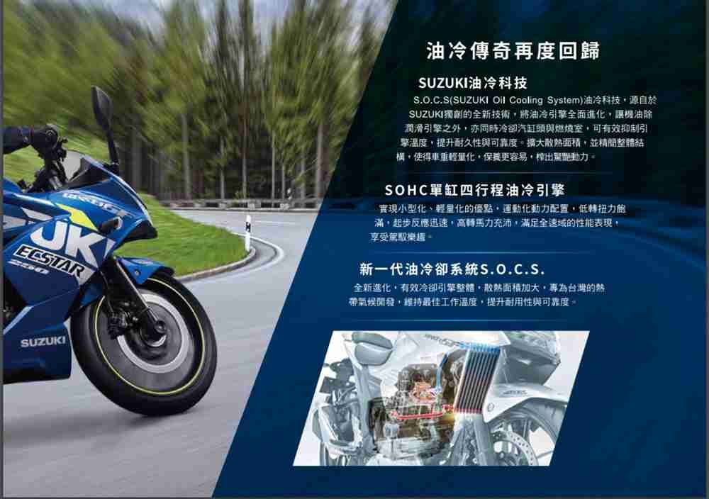 ECSTAR油冷傳奇再度回歸SUZUKI油冷科技S.O.C.S(SUZUKI Oil Cooling System)油冷科技源自於SUZUKI獨創全新技術將油冷引擎全面進化讓機油除潤滑引擎之外亦同時冷卻汽缸頭與燃燒室可有效抑制引擎溫度提升耐久性與可靠度擴大散熱面積並整體結構使得車重輕量化保養更容易榨出驚艷動力SOHC單缸四行程油冷引擎實現小型化、輕量化的優點,運動化動力配置,低轉扭力的滿,起步反應迅速,高轉馬力充沛,滿足全速域的性能表現,享受駕馭新一代油冷卻系統S.O.C.S.全新進化,有效冷卻引擎整體,散熱面積,為台灣的熱帶氣候開發,維持最佳工作溫度,提升耐用性與可靠度。SUZUKI