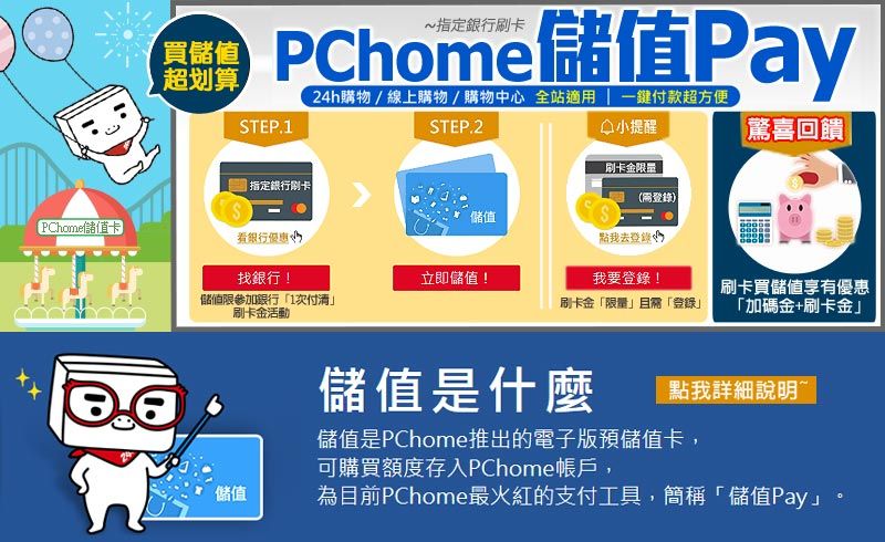 PChome儲值Pay24h購物/線上購物/購物中心 全站適用  一付款超方便STEP.2小提醒驚喜回饋買儲值超划算STEP.1指定刷卡儲值PChome儲值卡銀行優惠刷卡金限量(登錄)點我去登錄找銀行!立即儲值!儲值限參加銀行1付清刷卡金活動我要登錄!刷卡金「限量且「登錄刷卡買儲值享有優惠「加碼金+刷卡金」點我詳細說明~儲值是什麼儲值是PChome推出的電子版預儲值卡,可購買額度存入PChome帳戶,儲值為目前PChome最火紅的支付工具,簡稱「儲值Pay」