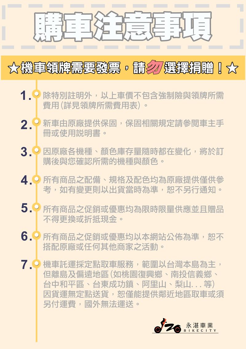 購車注意事項機車領牌需要發票,請選擇捐贈! 除特別註明外,以上車價不包含強制險與領牌所需費用(詳見領牌所需費用表)。2. 新車由原廠提供保固,保固相關規定請參閱車主手冊或使用說明書。 原廠各機種、顏色庫存量隨時都在變化,將於訂購後與您確認所需的機種與顏色。4. 所有商品之配備、規格及配色均為原廠提供僅供參考,如有變更則以出貨當時為準,恕不另行通知。 所有商品之促銷或優惠均為限時限量供應並且贈品不得更換或折抵現金。 所有商品之促銷或優惠均以本網站公佈為準,恕不搭配原廠或任何其他商家之活動。7. 機車託運採定點取車服務,範圍以台灣本島為主但離島及偏遠地區(如桃園復興鄉、南投信義鄉、台中和平區、台東成功鎮、阿里山、梨山...等)因貨運無定點送貨,恕僅能提供鄰近地區取車或須另付運費,國外無法運送。永湛車業BIKE CITY