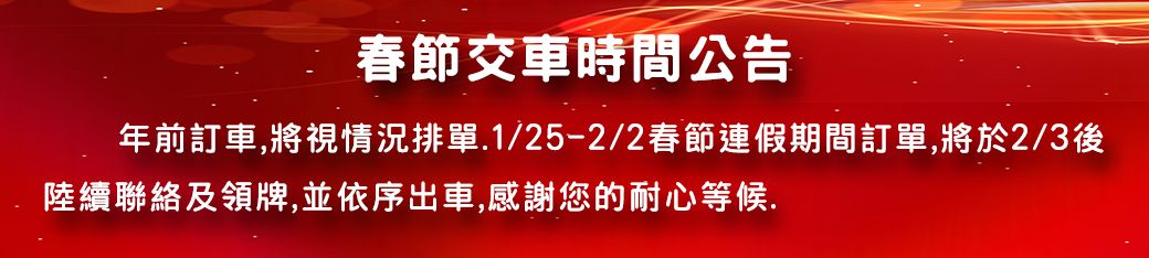 春節交車時間公告年前訂車,將視情況排單.1/25-2/2春節連假期間訂單,將於2/3後陸續聯絡及領牌,並依序出車,感謝您的耐心等候.