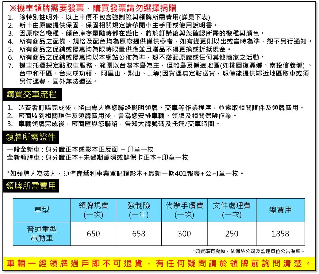 ※機車領牌需要發票購買發票請勿選擇捐贈1. 除特別註明外以上車價不包含強制險與領牌所需費用(詳見下表)2. 新車由原廠提供保固保固相關規定請參閱車主手冊或使用說明書3. 因原廠各機種、顏色庫存量隨時都在變化,將於訂購後與您確認所需的機種與顏色。4. 所有商品之配備、規格及配色均為原廠提供僅供參考,如有變更則以出或當時為準,恕不另行通知。5. 所有商品之促銷或優惠均為限時限量供應並且贈品不得更換或折抵現金。6. 所有商品之促銷或優惠均以本網站公佈為準,恕不搭配原廠或任何其他商家之活動。7. 機車托運採定點取車服務,範圍以台灣本島為主,但離島及偏遠地區(如桃園復興鄉、南投信義鄉)台中和平區、台東成功領、阿里山、梨山、...等)因貨運無定點送貨,恕僅能提供鄰近地區取車或須另付運費,國外無法運送。購買交車流程1. 消費者訂購完成後,將由專人與您聯絡說明領牌、交車等作業程序,並索取相關證件及領牌費用。2. 廠商收到相關證件及領牌費用後,會為您安排車輛、領牌及相關保險作業。3.車輛領牌完成後,廠商匯與您聯絡,告知大牌號碼及托運/交車時間。領牌所需證件一般全新車:身分證正本或影本正反面+印章一枚全新領牌車:身分證正本+未過期駕照或健保卡正本+印章一枚*如領牌人為法人,須準備營利事業登記證影本+最新一期401報表+公司章一枚。領牌所需費用領牌規費車型強制險代辦手續費文件處理費總費用(一次)(一年)(一次)(一次)普通重型6506583002501858電動車*如費率有變動,依保險公司及監理單位公告為準。車輛一經領牌過戶即不可退貨,有任何疑問請於領牌前詢問清楚。