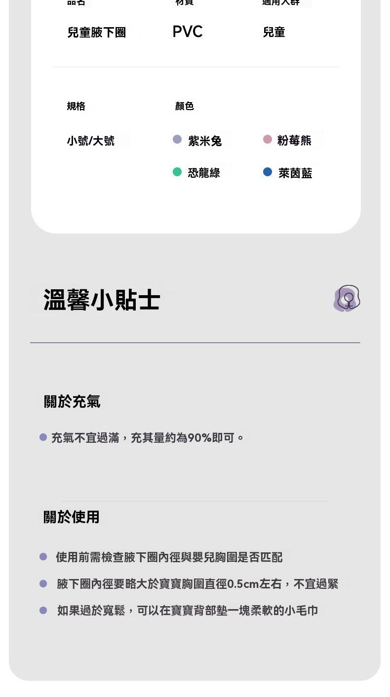 兒童腋下圈PVC兒童規格顏色小號/大號紫米兔粉莓熊恐龍綠萊茵藍溫馨小貼士關於充氣充氣不宜過滿,充其量約為90%即可。關於使用使用前需檢查腋下圈內徑與嬰兒胸圍是否匹配 腋下圈內徑要略大於寶寶胸圍直徑0.5cm左右,不宜過緊如果過於寬鬆,可以在寶寶背部墊一塊柔軟的小毛巾