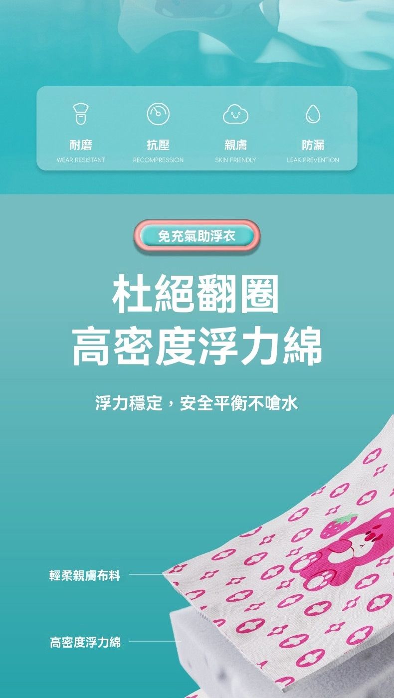 耐磨WEAR RESISTANT抗壓RECOMPRESSION親膚防漏SKIN FRIENDLYLEAK PREENTION免充氣助浮衣杜絕翻圈高密度浮力綿浮力穩定,安全平衡不嗆水輕柔親膚布料高密度浮力綿V