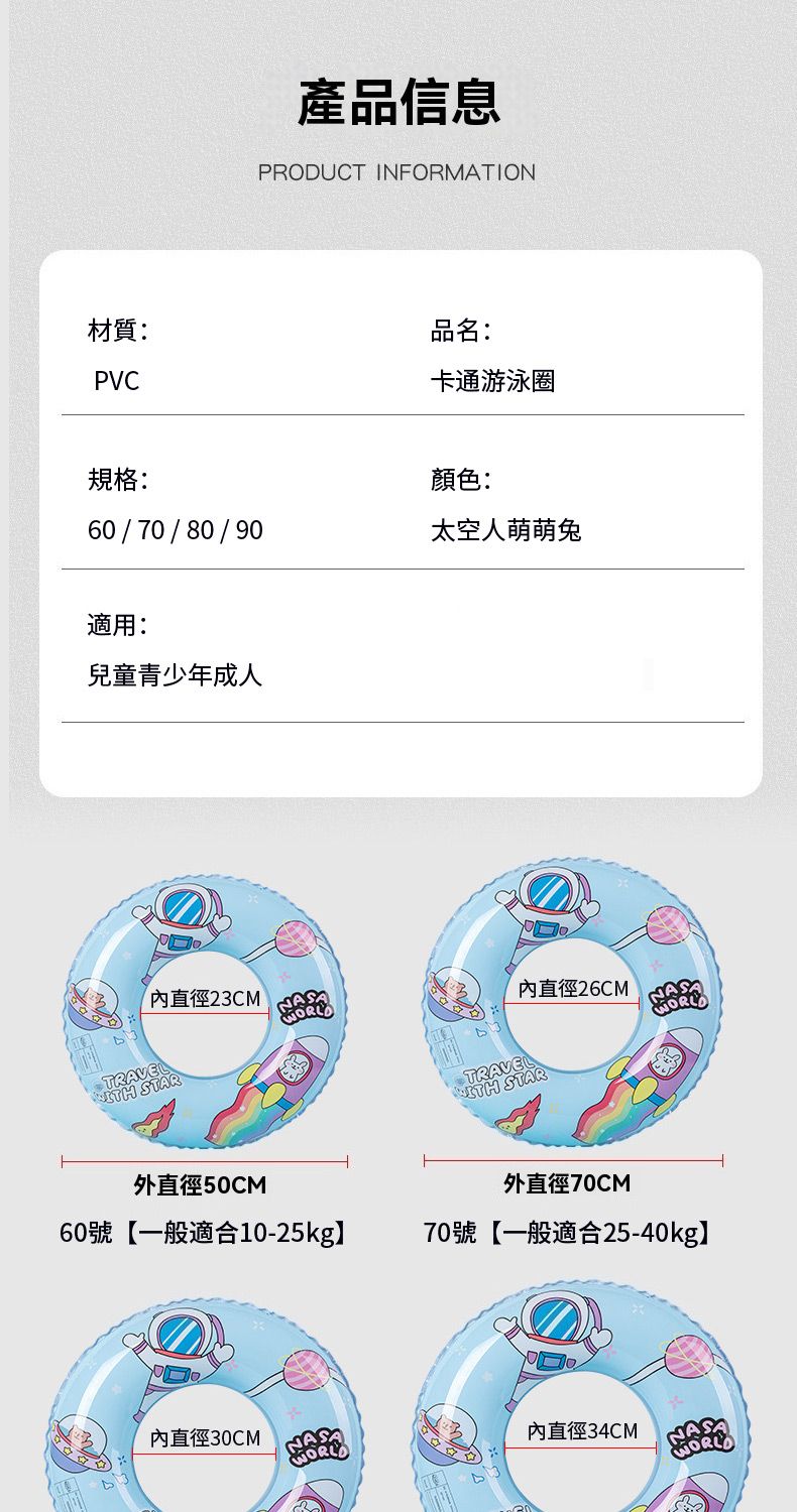 產品信息PRODUCT INFORMATION材質:PVC品名:卡通游泳圈規格:顏色:60/70/80/90太空人萌萌適用:兒童青少年成人直徑23CMTRAVEL STAR外直徑50CMASA60號【一般適合10-25kg】直徑30CMLDTRAVEL直徑26CM STARWORL外直徑70CM70號【一般適合25-40kg】內直徑34CMNAWOR