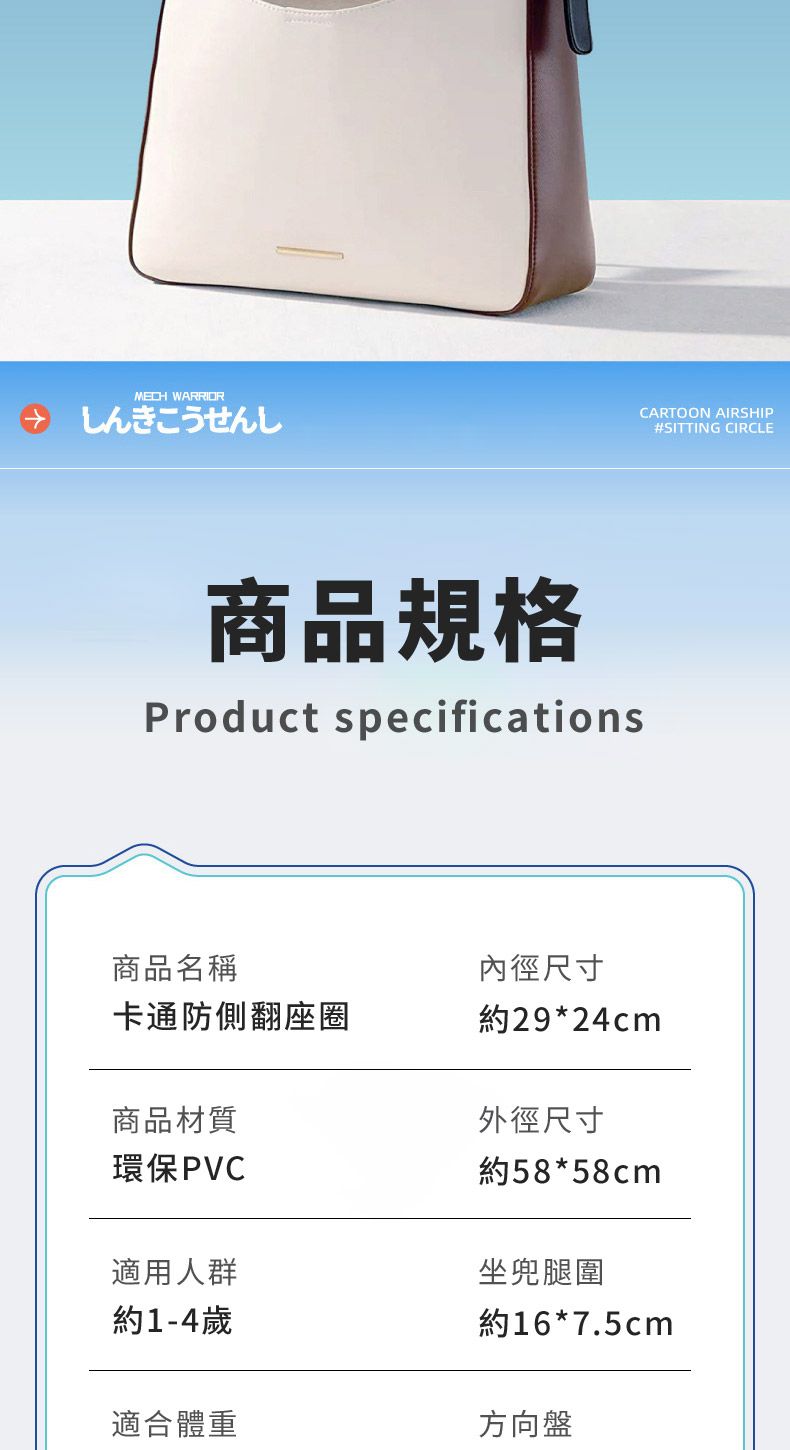 WARRIORしんきこうせんしCARTOON AIRSHIP#SITTING CIRCLE商品規格Product specifications商品名稱內徑尺寸卡通防側翻座圈約29*24cm商品材質環保PVC外徑尺寸約58*58cm適用人群坐兜腿圍約1-4歲約16*7.5cm適合體重方向盤