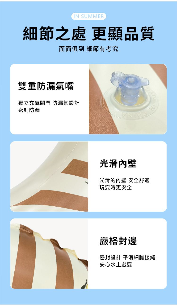 IN SUMMER細節之處 更顯品質面面俱到 細節有考究雙重防漏氣嘴獨立充氣 防漏氣設計密封防漏光滑光滑的內壁 安全舒適玩耍時更安全嚴格封邊密封設計 平滑細膩接縫安心水上戲耍