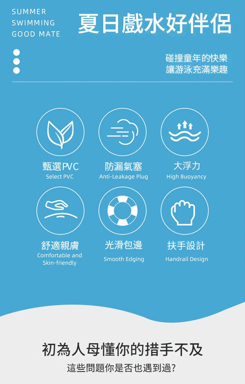 SUMMERSWIMMINGGOOD MATE夏日戲水好伴侶碰撞童年的快樂讓游泳充滿樂趣甄選PVC防漏氣塞大浮力Select PVCAnti-Leakage PlugHigh Buoyancy舒適親膚光滑包邊扶手設計Comfortable andSmooth EdgingHandrail DesignSkin-friendly初為人母懂你的措手不及這些問題你是否也遇到過?