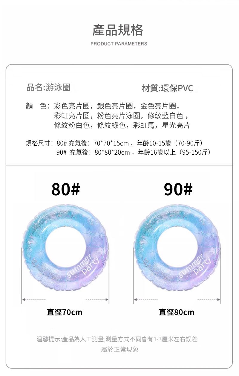 產品規格PRODUCT PARAMETERS品名:游泳圈材質:環保PVC顏色:彩色亮片圈,銀色亮片圈,金色亮片圈,彩虹亮片圈,粉色亮片泳圈,條紋藍白色,條紋粉白色,條紋綠色,彩虹馬,星光亮片規格尺寸:80# 充氣後: 70*70*15cm,年齡10-15歲(70-90斤)90# 充氣後:80*80*20cm,年齡16歲以上(95-150斤)80#summer直徑70cm90#partySummer直徑80cm溫馨提示:產品為人工測量,測量方式不同會有1-3厘米左右誤差屬於正常現象