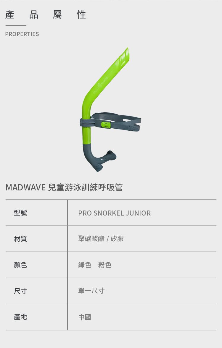 產PROPERTIES屬性MADWAVE 兒童游泳訓練呼吸管型號PRO SNORKEL JUNIOR材質聚碳酸酯/矽膠顏色綠色 粉色尺寸單一尺寸產地中國