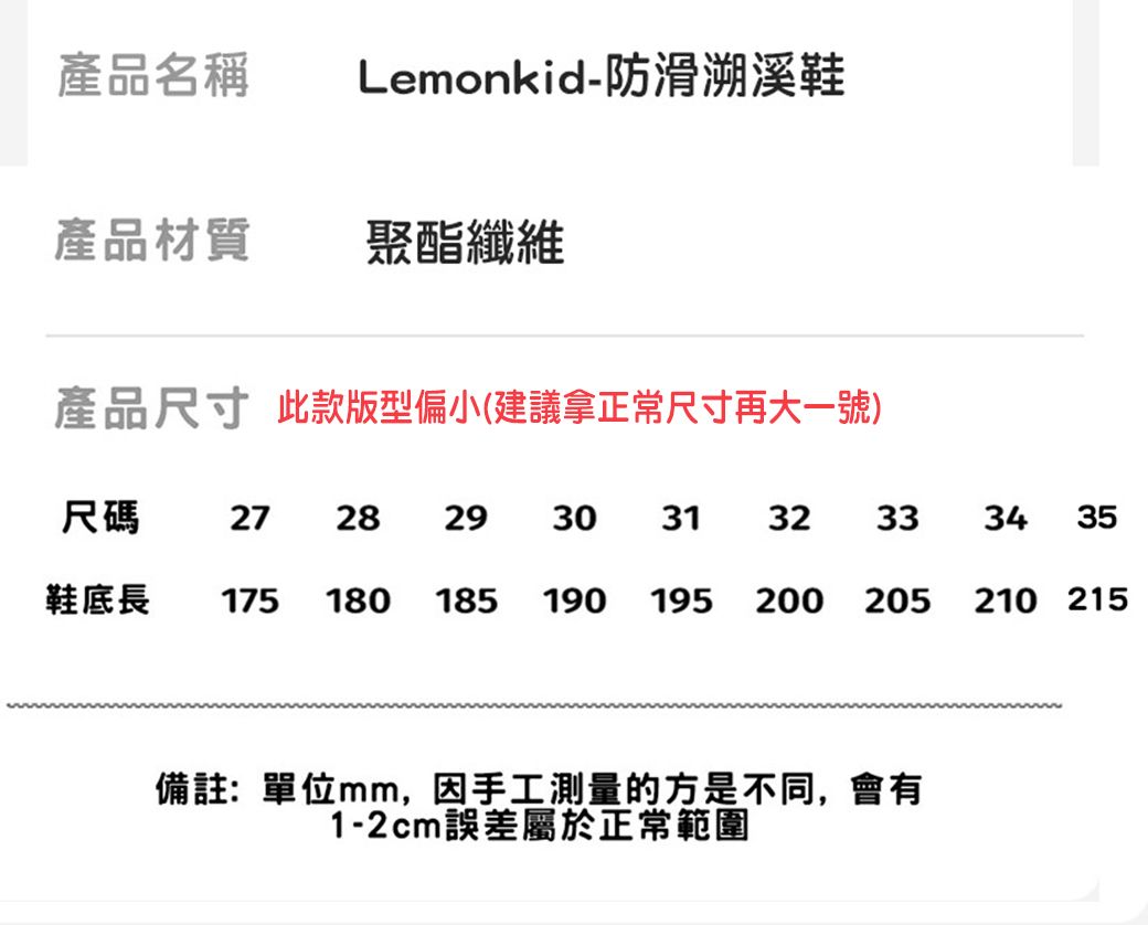 產品名稱Lemonkid-防滑溯溪鞋產品材質聚酯纖維產品尺寸 此款版型偏小(建議拿正常尺寸再大一號)尺碼 27 28 29 30 31 32 33鞋底長 175 180 185 190 195 200 205備註:單位mm,因手工測量的方是不同,會有1-2cm誤差屬於正常範圍34 35210 215