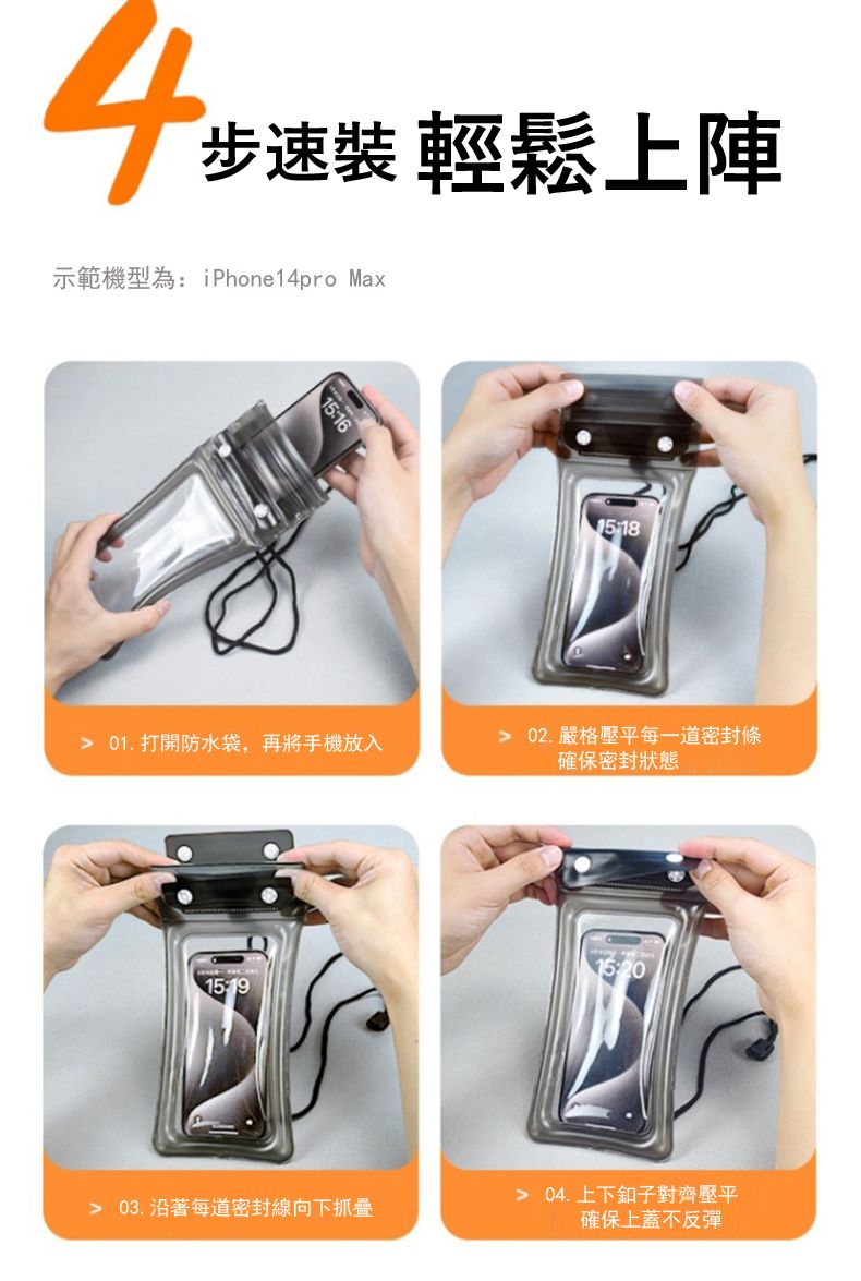 4步速裝 輕鬆上陣示範機型為: iPhone14pro Max15:16 01.打開防水袋,再將手機放入 02.嚴格壓平每一道密封條確保密封狀態15:19 03.沿著每道密封線向下抓 04.上下釦子對齊壓平確保上蓋不反彈