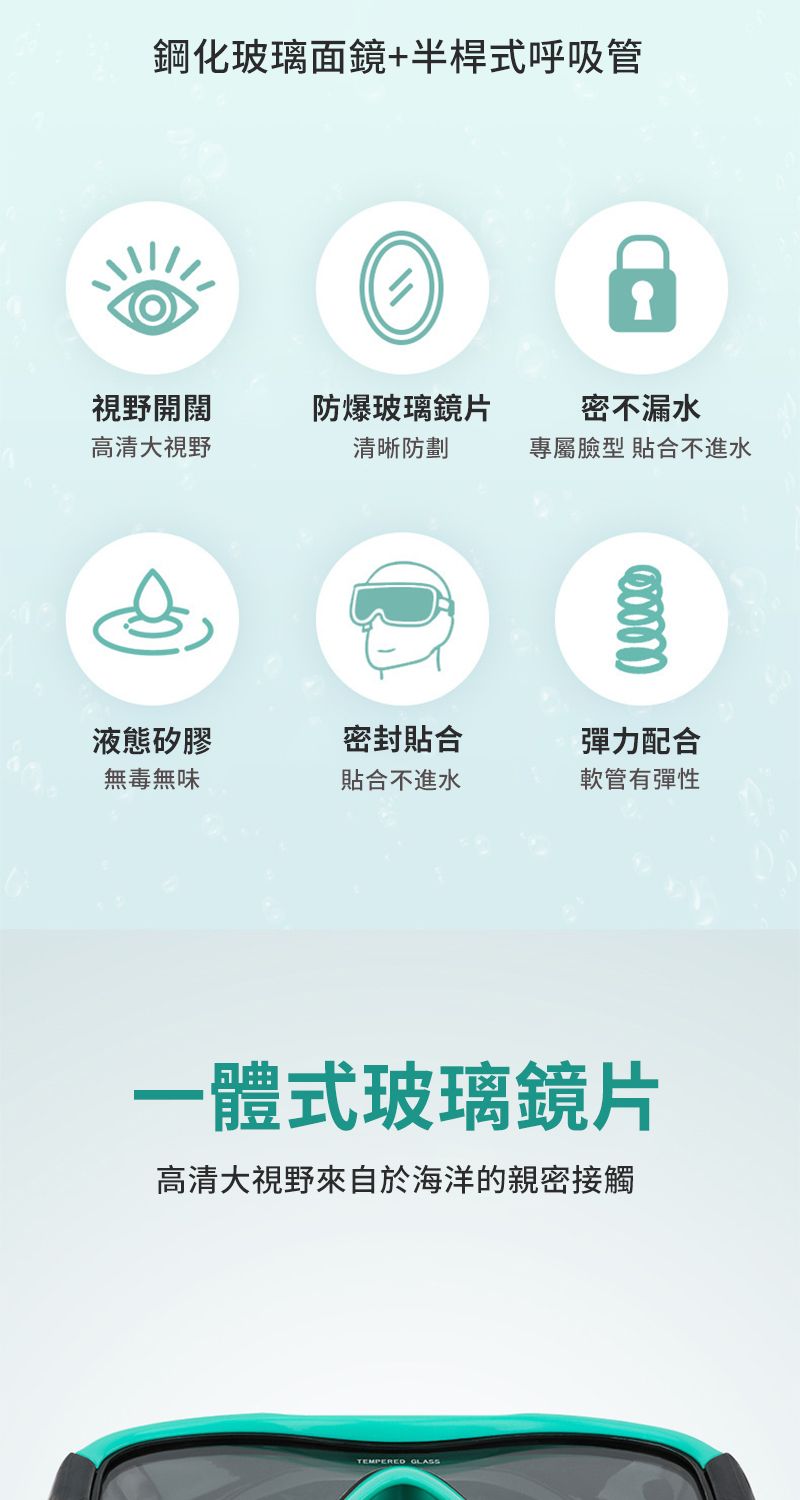 鋼化玻璃面鏡+半桿式呼吸管視野開闊高清大視野防爆玻璃鏡片清晰防劃密不漏水專屬臉型 合不進水液態矽膠無毒無味密封貼合貼合不進水彈力配合軟管有彈性一體式玻璃鏡片高清大視野來自於海洋的親密接觸TEMPERED GLASS