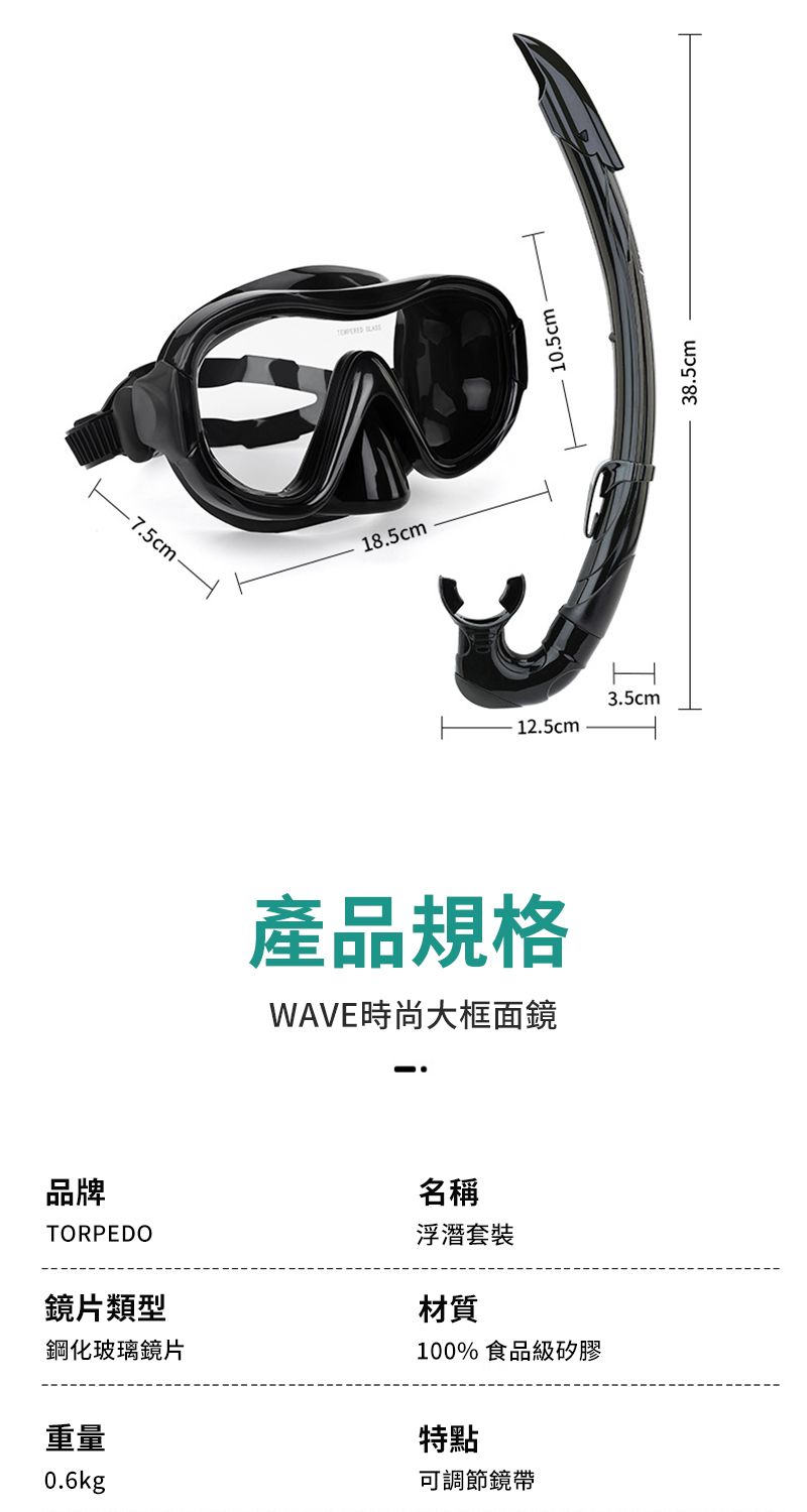 7.5cm-18.5cm12.5cm產品規格WAVE時尚大框面鏡品牌TORPEDO鏡片類型鋼化玻璃鏡片重量0.6kg名稱浮潛套裝材質100% 食品級矽膠特點可調節鏡帶3.5cm38.5cm