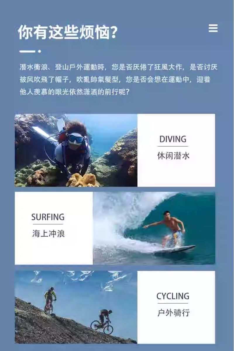你有这些烦恼?潛水衝浪、登山戶外運動時,您是否厌倦了狂風大作,是否讨厌被风吹飛了帽子,吹亂髮型,您是否会想在運動中,迎著他人羡慕的眼光依然潇洒的前行呢?SURFING海上冲浪DIVING休闲潜水CYCLING户外骑行