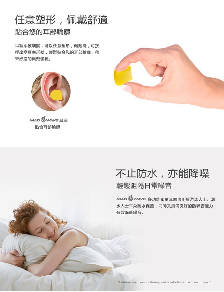 任意塑形佩戴舒適貼合您的耳部輪廓耳塞柔軟,可以任意塑形,佩戴時,可按捏改變耳塞形狀,輕鬆貼合您的耳部輪廓,帶來舒適的佩戴體驗  WAVE 耳塞貼合耳部輪廓不止防水,亦能降噪輕鬆阻隔日常噪音MAD  WAVE 多功能塑形耳塞適用於游泳人士、水人士耳朵防水保護,同時又具備良好的防噪音能力,有效降低噪音。Madwave send you a relaxing and comfortable sleep environment