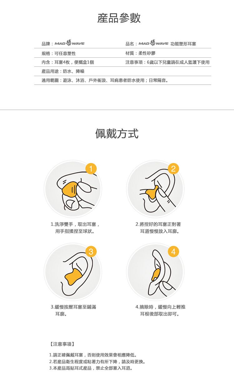 産品參數品牌:MAD品名:MAD  WAVE 功能塑形耳塞規格:可任意塑性材質:柔性矽膠內含:耳塞4枚,盒1個注意事項:6歲以下兒童請在成人下使用用途:防水、降噪適用範圍:遊泳、沐浴、戶外、耳病患者防水使用日常隔音。1佩戴方式1.洗淨雙手,取出耳塞,用手指揉捏至球狀。322.將捏好的耳塞正對著耳道慢慢放入耳廓。43.緩慢按壓耳塞至鋪滿4.摘除時,緩慢向上輕推耳廓。耳根後部取出即可。【注意事項1.請正確佩戴耳塞,否則使用效果會相應降低。2.若產品衛生程度或粘著力有所下降,請及時更換。3.本產品爲貼耳式產品,禁止全部塞入耳道。