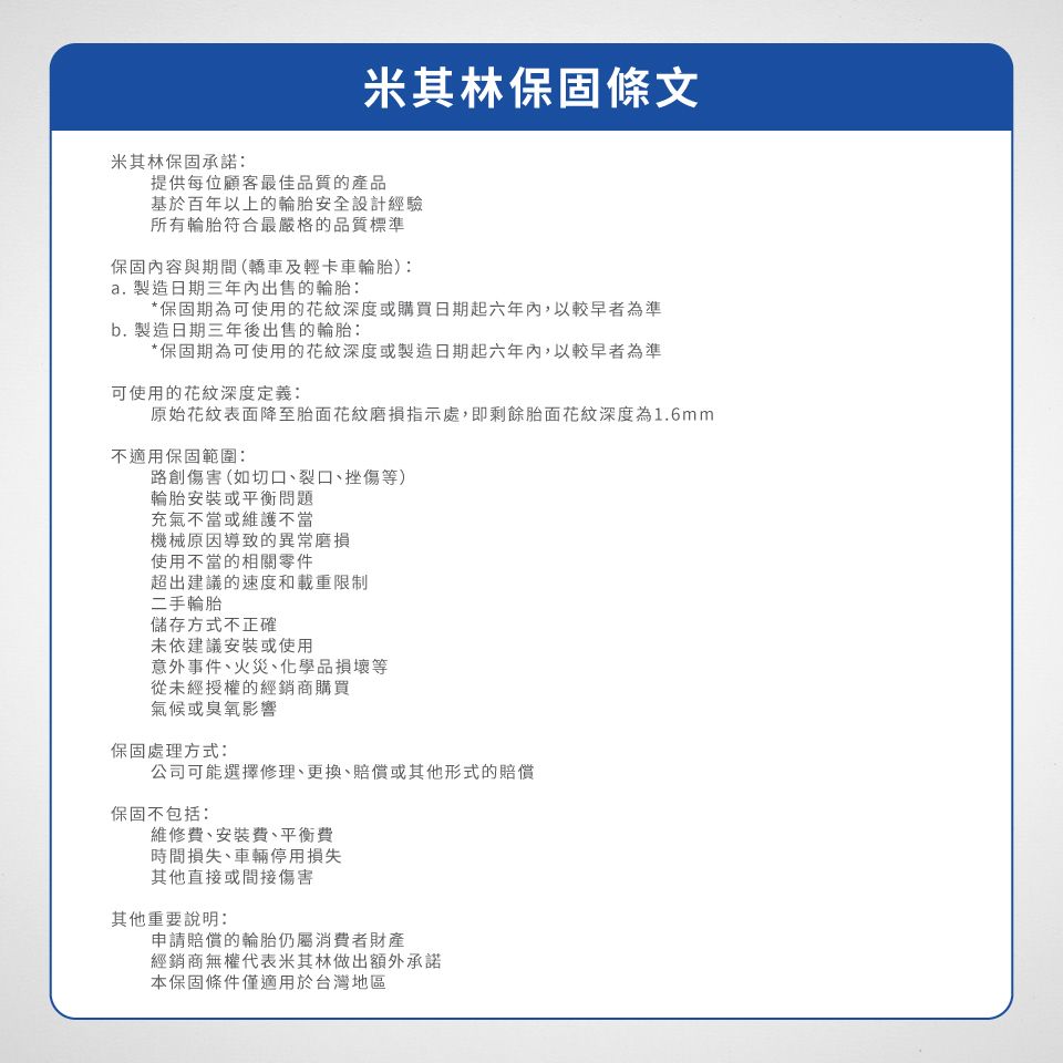 米其林保固條文米其林保固承諾:提供每位顧客最佳品質的產品基於百年以上的輪胎安全設計經驗所有輪胎符合最嚴格的品質標準保固內容與期間(轎車及輕卡車輪胎):. 製造日期三年內出售的輪胎:*保固期為可使用的花紋深度或購買日期起六年內,以較早者為準b. 製造日期三年後出售的輪胎:*保固期為可使用的花紋深度或製造日期起六年內,以較早者為準可使用的花紋深度定義:原始花紋表面降至胎面花紋磨損指示處,即剩餘胎面花紋深度為1.6mm不適用保固範圍:路創傷害(如切口、裂口、挫傷等)輪胎安裝或平衡問題充氣不當或維護不當機械原因導致的異常磨損使用不當的相關零件超出建議的速度和載重限制二手輪胎儲存方式不正確未依建議安裝或使用意外事件、火災、化學品損壞等從未經授權的經銷商購買氣候或臭氧影響保固處理方式:公司可能選擇修理、更換、賠償或其他形式的賠償保固不包括:維修費、安裝費、平衡費時間損失、車輛停用損失其他直接或間接傷害其他重要說明:申請賠償的輪胎仍屬消費者財產經銷商無權代表米其林做出額外承諾本保固條件僅適用於台灣地區