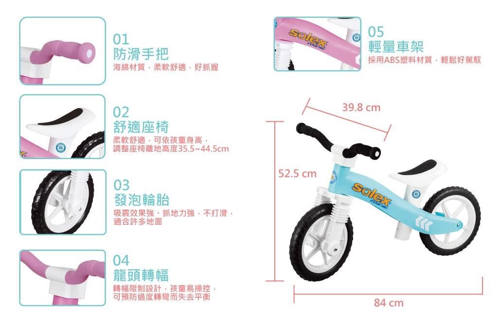 01防滑手把海綿材質柔軟舒適好抓握02舒適座椅05輕量車架採用ABS塑料材質輕鬆好駕馭39.8cm柔軟舒適可依孩童身高調整座椅離地高度35.5~44.5cm52.5 cm03發泡輪胎吸震效果強、抓地力強,不打滑,適合許多地面04龍頭轉幅轉幅限制設計,孩童易操控,可預防過度轉彎而失去平衡84 cm