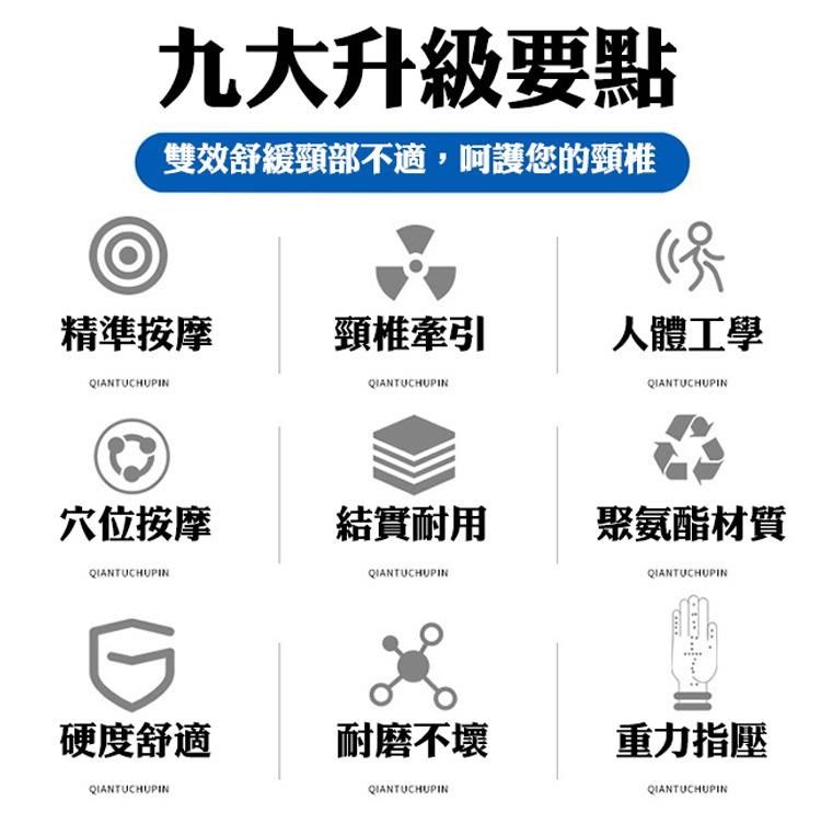 九大升級要點雙效舒緩頸部不適,呵護您的頸椎精準按摩頸椎牽引人體工學QIANTUCHUPINQIANTUCHUPINQIANTUCHUPIN穴位按摩結實耐用QIANTUCHUPINQIANTUCHUPIN硬度舒適耐磨不壞QIANTUCHUPINQIANTUCHUPIN聚氨酯材質QIANTUCHUPIN重力指壓QIANTUCHUPIN