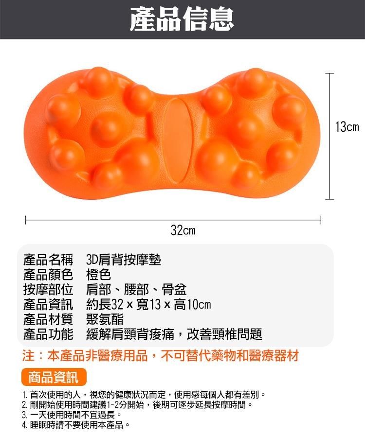 產品信息32cm產品名稱 3D肩背按摩墊產品顏色 橙色按摩部位 肩部、腰部、骨盆產品資訊 約長32x寬13x高10cm產品材質 聚氨酯產品功能 緩解肩頸背,改善頸椎問題注:本產品非醫療用品,不可替代藥物和醫療器材商品資訊1. 首次使用的人,視您的健康狀況而定,使用感每個人都有差別2. 剛開始使用時間建議1-2分開始,後期可逐步延長按摩時間。3.一天使用時間不宜過長。4. 睡眠時請不要使用本產品。13cm