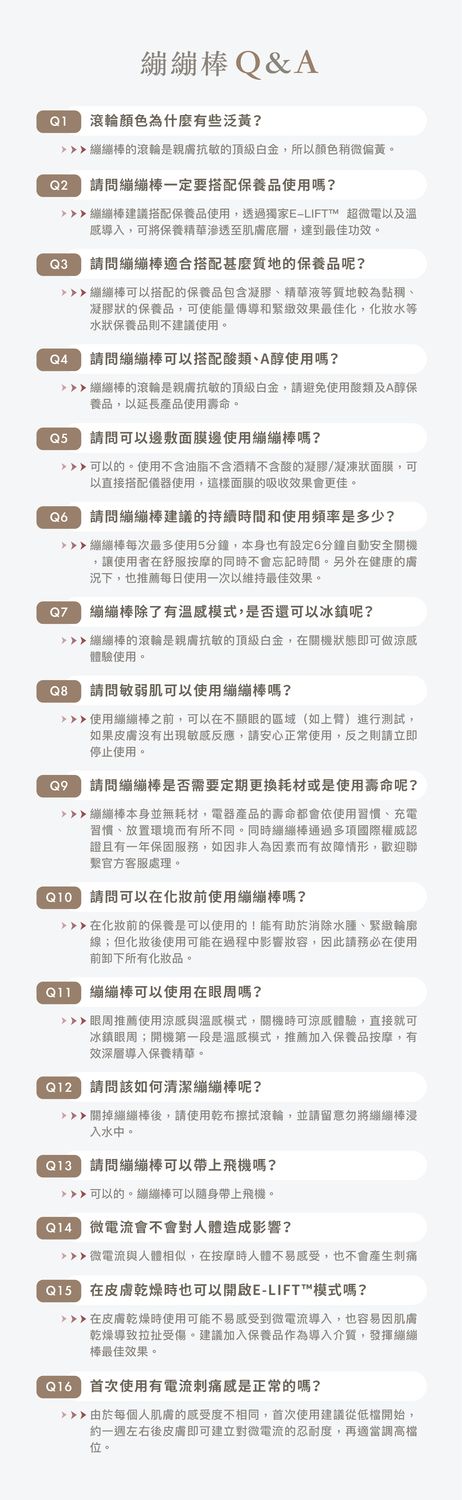 Q&AQ1 滾輪顏色為什麼有些泛黃?的滾輪是親抗敏的頂級,所以顏色稍微偏黃。Q2請問一定要搭配保養品使用嗎?建議搭配保養品使用,透過獨家E-LIFTTM 超微電以及溫感導入,可將保養精華滲透至肌膚底層,達到最佳功效。Q3請問適合搭配甚麼質地的保養品呢?棒可以搭配的保養品包含凝膠、精華液質地較為黏稠、凝膠狀的保養品,可使能量傳導和緊緻效果最佳化,水等水狀保養品則不建議使用。Q4請問棒可以搭配酸類、A醇使用嗎?棒的滾輪是親膚抗敏的頂級,請避免使用酸類及A醇保養品,以延長產品使用壽命。Q5請問可以邊敷面膜邊使用繃棒嗎?可以的。使用不含油脂不含酒精不含酸的凝膠/凝凍狀面膜,可以直接搭配儀器使用,這樣面膜的吸收效果會更佳。 請問繃繃棒建議的持續時間和使用頻率是多少?繃繃棒每次最多使用5分鐘,本身也有設定6分鐘自動安全關機讓使用者在舒服按摩的同時不會忘記時間。另外在健康的膚況下,也推薦每日使用一次以維持最佳效果。Q7Q8繃繃棒除了有溫感模式,是否還可以冰鎮呢?繃繃棒的滾輪是親膚抗敏的頂級白金,在關機狀態即可做涼感體驗使用。請問敏弱肌可以使用繃繃棒嗎?使用繃繃棒之前,可以在不顯的區域(如上臂)進行測試,如果皮膚沒有出現敏感反應,請安心正常使用,反之則請立即停止使用。Q9請問繃繃棒是否需要定期更換耗材或是使用壽命呢?繃繃棒本身並無耗材,電器產品的壽命都會依使用習慣、充電習慣、放置環境而有所不同。同時棒通過多項國際權威認證且有一年保固服務,如因非人為因素而有故障情形,歡迎聯官方客服處理。 請問可以在化妝前使用繃繃棒嗎?在化妝前的保養是可以使用的!能有助於消除水腫、緊緻輪廓線;但化妝後使用可能在過程中影響妝容,因此請務必在使用前卸下所有化妝品。繃繃棒可以使用在眼嗎?眼周推薦使用涼感與溫感模式,關機時可涼感體驗,直接就可冰鎮眼周;開機第一段是溫感模式,推薦加入保養品按摩,有效深層導入保養精華。 請問該如何清潔繃繃棒呢?關掉繃繃棒後,請使用乾布擦拭滾輪,並請留意勿將繃繃棒浸入水中。e 請問繃繃棒可以帶上飛機嗎?可以的。繃繃棒可以隨身帶上飛機。 微電流會不會對人體造成影響? 微電流與人體相似,在按摩時人體不易感受,也不會產生刺痛 在皮膚乾燥時也可以開啟E-LIFT™模式嗎?在皮膚乾燥時使用可能不易感受到微電流導入,也容易因肌膚乾燥導致拉扯受傷。建議加入保養品作為導入介質,發揮繃繃棒最佳效果。 首次使用有電流刺痛感是正常的嗎? 由於每個人肌膚的感受度不相同,首次使用建議從開始,約一週左右後皮膚即可建立對微電流的忍耐度,再適當調高檔位。