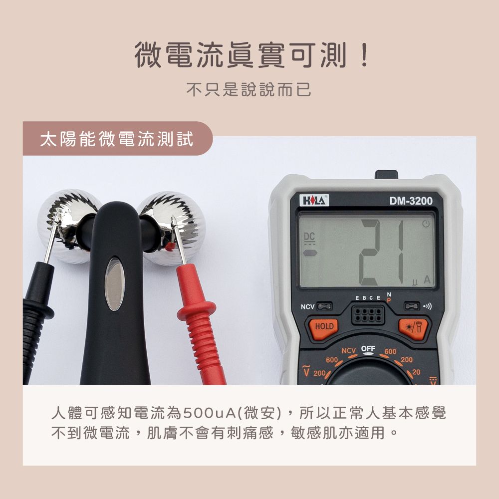 微電流眞實可測!不只是說說而已太陽能微電流測試DM-3200EBCEHOLDNCV OFF60060020020人體可感知電流為500uA(微安),所以正常人基本感覺不到微電流,肌膚不會有刺痛感,敏感肌亦適用。