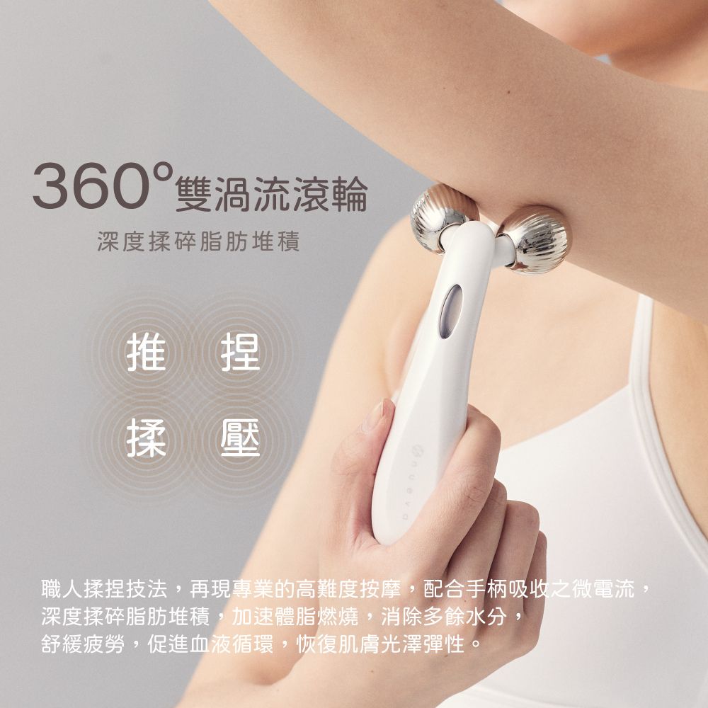 360° 雙渦流滾輪深度揉碎堆積推薦捏揉壓職人揉捏技法,再現專業的高難度按摩,配合手柄吸收之微電流,深度揉碎堆積,加速體脂燃燒,多餘水分,舒緩,,恢復肌膚光澤彈性。
