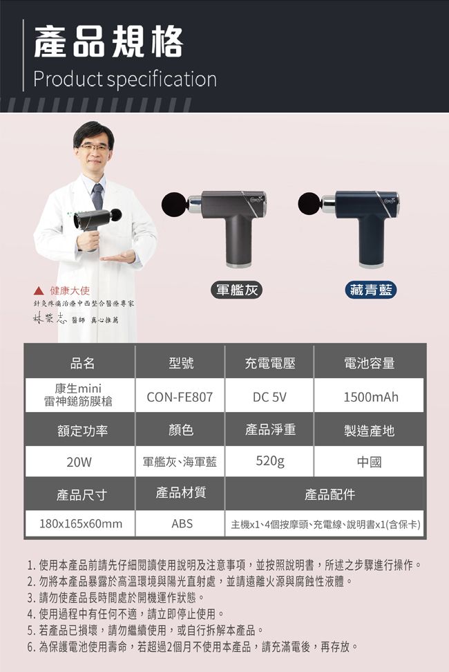 產品規格Product specification די▲健康大使軍艦灰藏青藍針灸疼痛治療中西整合醫療專家林醫師真心推薦品名型號充電電壓電池容量康生mini雷神膜槍CON-FE807DC 5V1500mAh額定功率顏色產品淨重製造產地20W軍艦灰、海軍藍520g中國產品尺寸產品材質產品配件180x165x60mmABS主機x1、4個按摩頭、充電線、說明書x1(含保卡)1. 使用本產品前請先仔細閱讀使用說明及注意事項,並按照說明書,所述之步驟進行操作。2.勿將本產品暴露於高溫環境與陽光直射處,並請遠離火源與腐蝕性液體。3.請勿使產品長時間處於開機運作狀態。4. 使用過程中有任何不適,請立即停止使用。5. 若產品已損壞,請勿繼續使用,或自行拆解本產品。6. 為保護電池使用壽命,若超過2個月不使用本產品,請充滿電後,再存放。