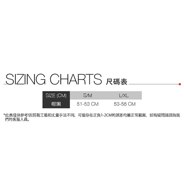SIZING CHARTS 尺碼表SIZE (CM)SM帽圍51-53 CM53-56 CM*此表僅供參考!因剪裁工藝和丈量手法不同,可能存在正負1-2CM的誤差均屬正常範圍,如有疑問請諮詢我們的客服人員。