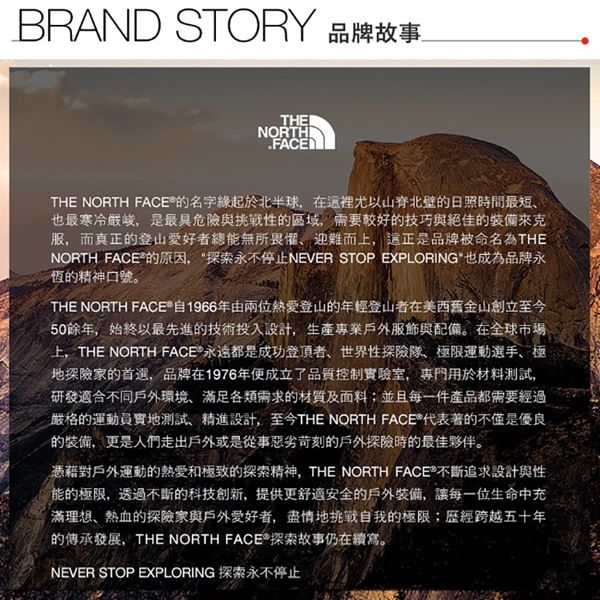 BRAND STORY 品牌故事THENORTHFACETHE NORTH 名字緣起於北半球在裡尤以山脊北壁的日照時間最短也最寒冷嚴峻,是最具危險與挑戰性的區域,需要較好的技巧與絕佳的來克服,而真正的登山愛好者總能無所畏懼迎難而,這正是品牌被命名為THENORTH 的原因,探索永不停止NEVER STOP EXPLORING也成為品牌永恆的精神口號。THE NORTH FACE 自1966年由兩位熱愛登山的年輕登山者在美西舊金山創立至今50餘年,始終以最先進的技術投入設計,生產專業戶外服飾與配備。在全球市場上,THE NORTH FACE®永遠都是成功登頂者、世界性探險隊、極限運動選手、極地探險家的首選,品牌在1976年便成立了品質控制實驗室,專門用於材料測試,研發適合不同戶外環境、足各類需求的材質及面料;並且每一件產品都需要經過嚴格的運動員實地測試、精進設計,至今THE NORTH FACE®代表著的不僅是優良的裝備,更是人們走出戶外或是從事惡劣苛刻的戶外探險時的最佳夥伴。憑藉對戶外運動的熱愛和極致的探索精神,THE NORTH FACE 不斷追求設計與性能的極限,透過不斷的科技創新,提供更舒適安全的戶外裝備,讓每一位生命中充滿理想、熱血的探險家與戶外愛好者,盡情地挑戰自我的極限;歷經跨越五十年的傳承發展,THE NORTH FACE®探索故事仍在續寫。NEVER STOP EXPLORING 探索永不停止