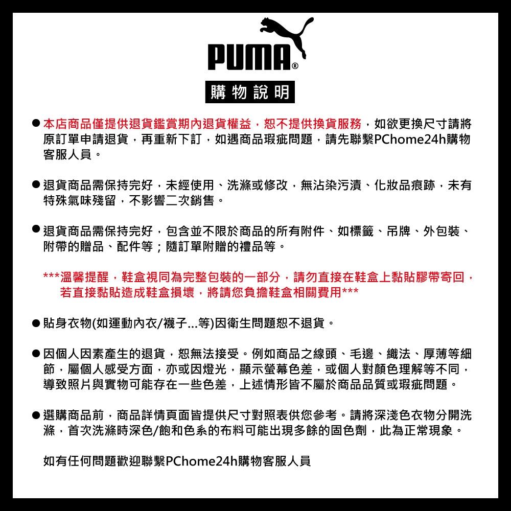 PUMA®購物說明本店商品僅提供退貨鑑賞期內退貨權益,恕不提供換貨服務,如欲更換尺寸請將原訂單申請退貨,再重新下訂,如遇商品瑕疵問題,請先聯繫PChome24h購物客服人員。退貨商品需保持完好,未經使用、洗滌或修改,無沾染污漬、化妝品痕跡,未有特殊氣味殘留,不影響二次銷售。退貨商品需保持完好,包含並不限於商品的所有附件、如標籤、吊牌、外包裝、附帶的贈品、配件等;隨訂單附贈的禮品等。***溫馨提醒,鞋盒視同為完整包裝的一部分,請勿直接在鞋盒上黏貼膠帶寄回,若直接黏貼造成鞋盒損壞,將請您負擔鞋盒相關費用***貼身衣物(如運動內衣/襪子...等)因衛生問題恕不退貨。因個人因素產生的退貨,恕無法接受。例如商品之線頭、毛邊、織法、厚薄等細節,屬個人感受方面,亦或因燈光,顯示螢幕色差,或個人對顏色理解等不同,導致照片與實物可能存在一些色差,上述情形皆不屬於商品品質或瑕疵問題。●選購商品前,商品詳情頁面皆提供尺寸對照表供您參考。請將深淺色衣物分開洗滌,首次洗滌時深色/飽和色系的布料可能出現多餘的固色劑,此為正常現象。如有任何問題歡迎聯繫PChome24h購物客服人員