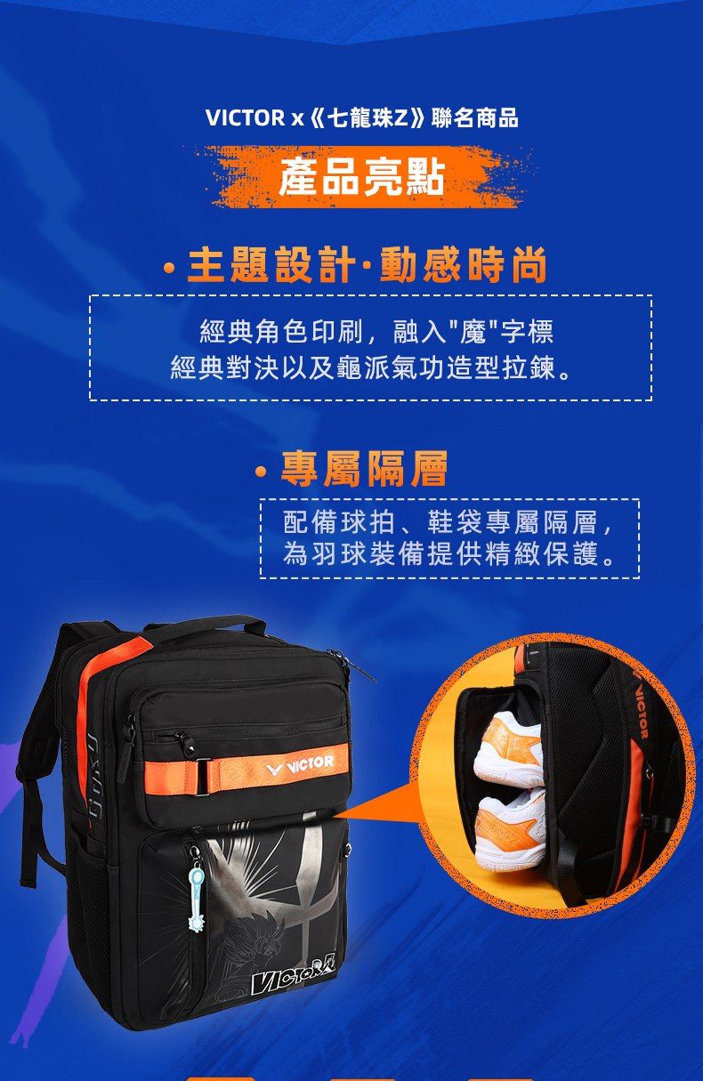 x《七龍珠Z》聯名商品產品亮點主題設計動感時尚經典角色印刷,融入魔字標經典對決以及龜派氣功造型拉鍊。專屬隔層配備球拍、鞋袋專屬隔層,為羽球裝備提供精緻保護。VICTOR