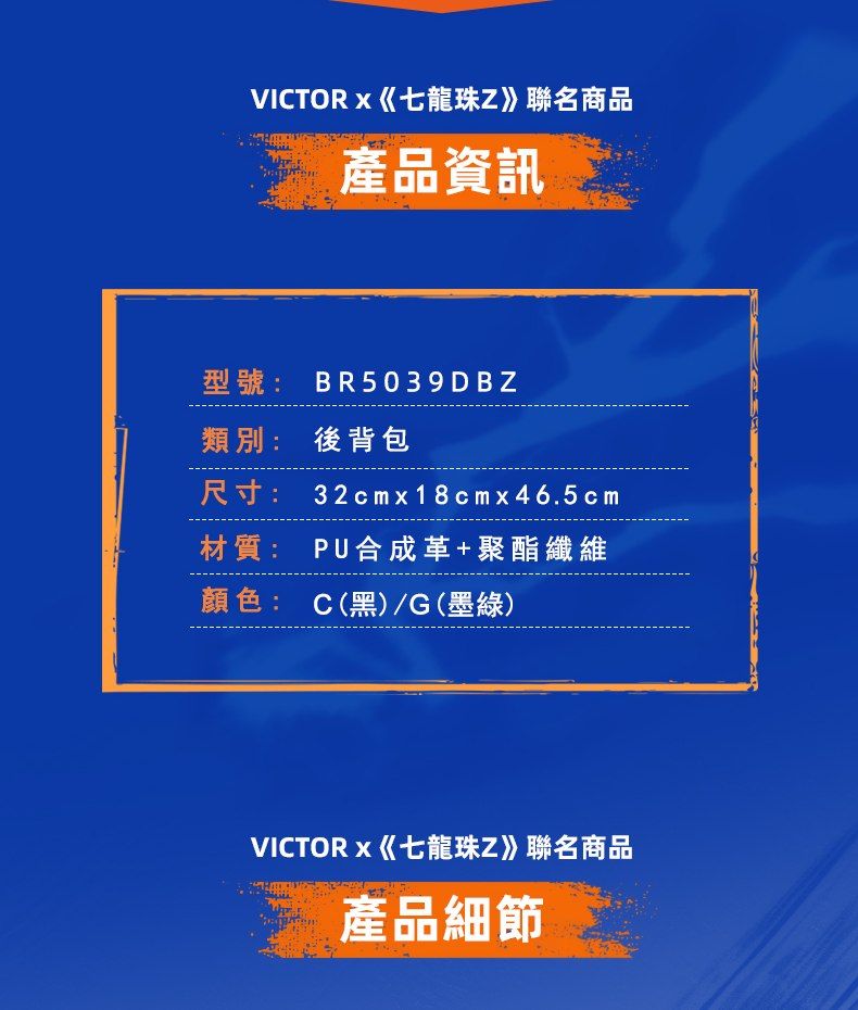 VICTORx七龍珠Z》聯名商品產品資訊型號:BR5039DBZ類別: 後背包尺寸:32cmx18cmx46.5cm材質: PU合成革+聚酯纖維顏色: C(黑)/G(墨綠)VICTORx《七龍珠Z》聯名商品產品細節