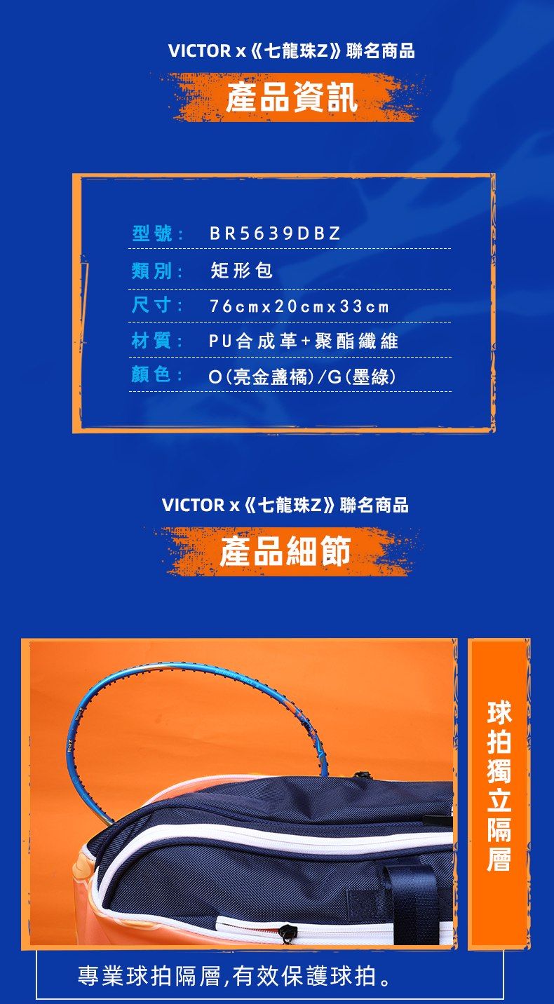 VICTRx七龍珠Z》聯名商品產品資訊型號:BR 5639 DBZ類別:矩形包尺寸:76cmx20cmx33cm材質: PU合成革+聚酯纖維顏色: O(亮橘)/G(墨綠)VICTORx《七龍珠Z》聯名商品產品細節專業,有效保護球拍。球拍隔層