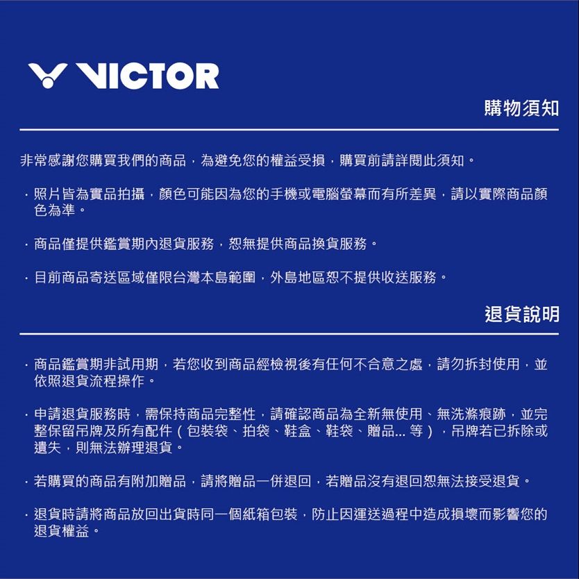VICTOR購物須知非常感謝您購買我們的商品為避免您的權益受損購買前請詳閱此須知。照片皆為實品拍攝,顏色可能因為您的手機或電腦螢幕而有所差異,請以實際商品顏色為準。商品僅提供鑑賞期內退貨服務,恕無提供商品換貨服務。目前商品寄送區域僅限台灣本島範圍,外島地區恕不提供收送服務。退貨說明商品鑑賞期非試用期,若您收到商品經檢視後有任何不合意之處,請勿拆封使用,並依照退貨流程操作。申請退貨服務時,需保持商品完整性,請確認商品為全新無使用、無洗滌痕跡,並完整保留吊牌及所有配件(包裝袋、拍袋、鞋盒、鞋袋、贈品...等),吊牌若已拆除或遺失,則無法辦理退貨。若購買的商品有附加贈品,請將贈品一併退回,若贈品沒有退回恕無法接受退貨。退貨時請將商品放回出貨時同一個紙箱包裝,防止因運送過程中造成損壞而影響您的退貨權益。
