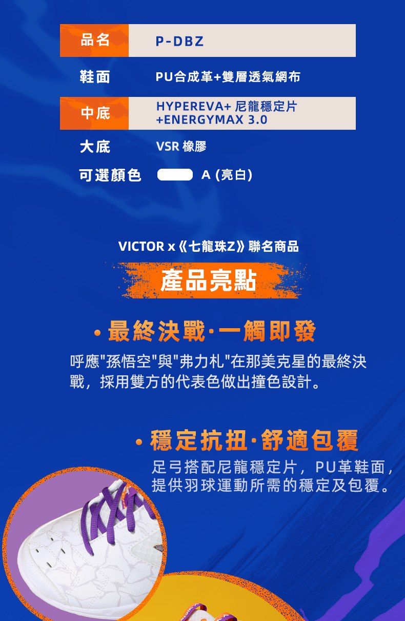 品名P-DBZ鞋面PU合成革+雙層透氣網布中底HYPEREVA+ 尼龍穩定片+ENERGYMAX 3.0大底VSR 橡膠可選顏色A (亮白)VICTORx《七龍珠Z》聯名商品產品亮點最終決戰·一觸即發呼應孫悟空與弗力札在那美克星的最終決戰,採用雙方的代表色做出撞色設計。穩定抗扭·舒適包覆足弓搭配尼龍穩定片,PU革鞋面,提供羽球運動所需的穩定及包覆。