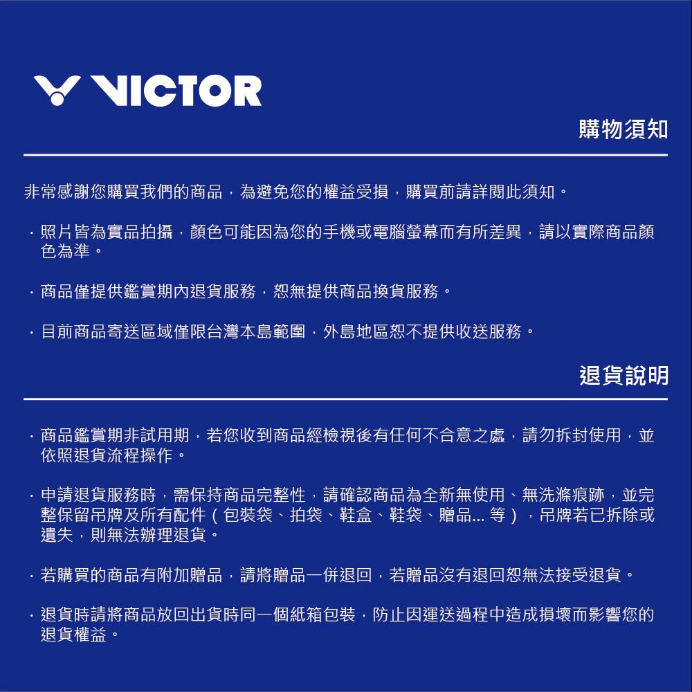VICTOR購物須知非常感謝您購買我們的商品,為避免您的權益受損,購買前請詳閱此須知照片皆為實品拍攝,顏色可能因為您的手機或電腦螢幕而有所差異,請以實際商品顏色為準。商品僅提供鑑賞期內退貨服務,恕無提供商品換貨服務。目前商品寄送區域僅限台灣本島範圍,外島地區恕不提供收送服務。退貨說明商品鑑賞期非試用期,若您收到商品經檢視後有任何不合意之處,請勿拆封使用,並依照退貨流程操作。申請退貨服務時,需保持商品完整性,請確認商品為全新無使用、無洗滌痕跡,並完整保留吊牌及所有配件(包裝袋、拍袋、鞋盒、鞋袋、贈品等),吊牌若已拆除或遺失,則無法辦理退貨。若購買的商品有附加贈品,請將贈品一併退回,若贈品沒有退回恕無法接受退貨。退貨時請將商品放回出貨時同一個紙箱包裝,防止因運送過程中造成損壞而影響您的退貨權益。。