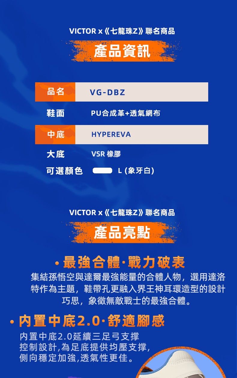 品名鞋面中底VICTORx《七龍珠Z》聯名商品產品資訊大底可選顏色VG-DBZPU合成革+透氣網布HYPEREVAVSR 橡膠L(象牙白)VICTORx《七龍珠Z》聯名商品產品亮點最強合體戰力破表集結孫悟空與達爾最強能量的合體人物,選用達洛特作為主題,鞋帶孔更融入界王神耳環造型的設計巧思,象徵無敵戰士的最強合體。·内置中底2.0·舒適腳感內置中底2.0延續三足弓支撑控制設計,為足底提供均壓支撑,側向穩定加強,透氣性更佳。