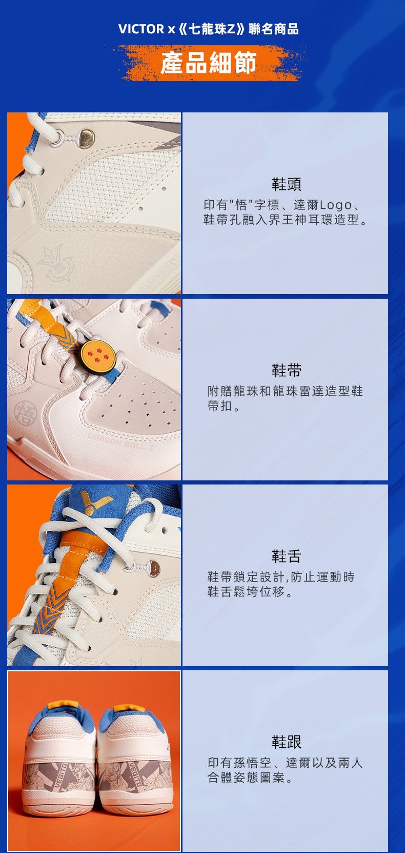 VICTOR 《七龍珠Z》聯名商品產品細節 鞋頭印有悟字標、達爾Logo、鞋帶孔融入界王神耳環造型。鞋带附贈龍珠和龍珠雷達造型鞋帶扣。鞋舌鞋帶鎖定設計,防止運動時鞋舌鬆垮位移。鞋跟印有孫悟空、達爾以及兩人合體姿態圖案。