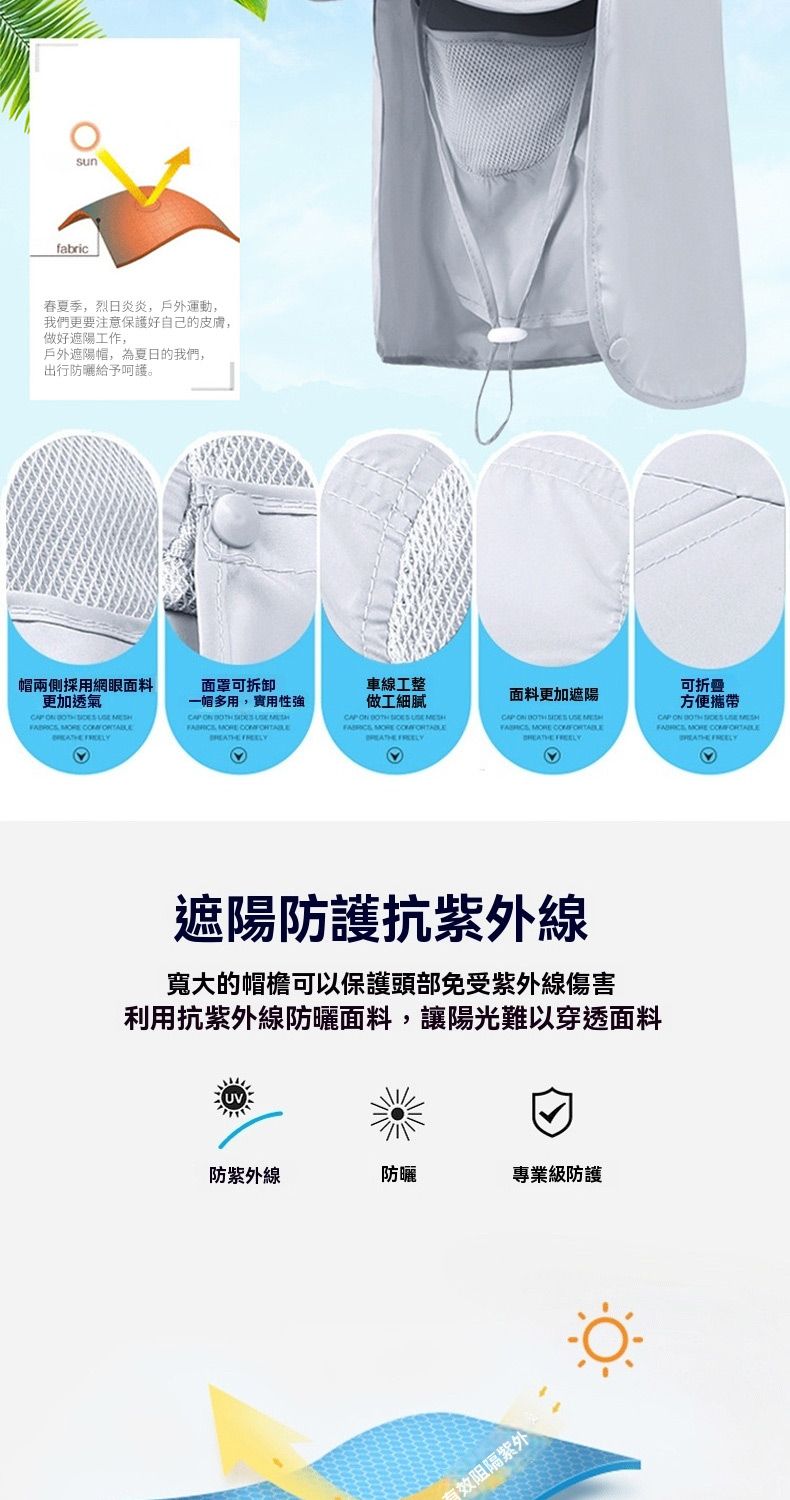 fabric春夏季烈日炎炎,戶外運動,我們更要注意保護好自己的皮膚,做好遮陽工作,戶外遮陽,為夏日的我們,出行防曬給予呵護。帽兩側採用網眼面料更加透氣        面罩可拆卸一帽多用,實用性       車線工整做工細膩CAP        面料更加遮陽CAP     ,   可折叠方便CAP ON     MORE  遮陽防護抗紫外線的可以保護頭部免受紫外線傷害利用抗紫外線防曬面料,讓陽光難以穿透面料防紫外線防曬專業防護有效紫外