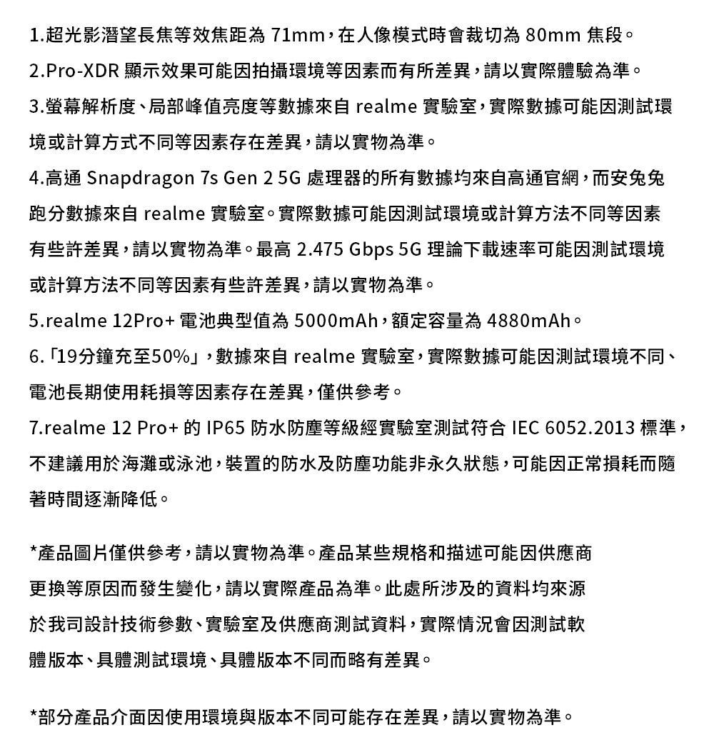 1.超光影潛望長焦等效焦距為71mm,在人像模式時會裁切為80mm 焦段。2.Pro-XDR 顯示效果可能因拍攝環境等因素而有所差異,請以實際體驗為準。3.解析度、局部峰值亮度等數據來自 realme 實驗室,實際數據可能因測試環境或計算方式不同等因素存在差異,請以實物為準。4.高通 Snapdragon 7s Gen 2 5G 處理器的所有數據均來自高通官網,而安兔兔跑分數據來自 realme 實驗室。實際數據可能因測試環境或計算方法不同等因素有些許差異,請以實物為準。最高2.475 Gbps 5G 理論下載速率可能因測試環境或計算方法不同等因素有些許差異,請以實物為準。5.realme 12Pro+電池典型值為5000mAh,額定容量為4880mAh。6.19分鐘充至50%」,數據來自 realme 實驗室,實際數據可能因測試環境不同、電池長期使用耗損等因素存在差異,僅供參考。7.realme 12 Pro+的IP65防水防塵等級經實驗室測試符合IEC 6052.2013 標準,不建議用於海灘或泳池,裝置的防水及防塵功能非永久狀態,可能因正常損耗而隨著時間逐漸降低。*產品圖片僅供參考,請以實物為準。產品某些規格和描述可能因供應商更換等原因而發生變化,請以實際產品為準。此處所涉及的資料均來源於我司設計技術參數、實驗室及供應商測試資料,實際情況會因測試軟體版本、具體測試環境、具體版本不同而略有差異。*部分產品介面因使用環境與版本不同可能存在差異,請以實物為準。