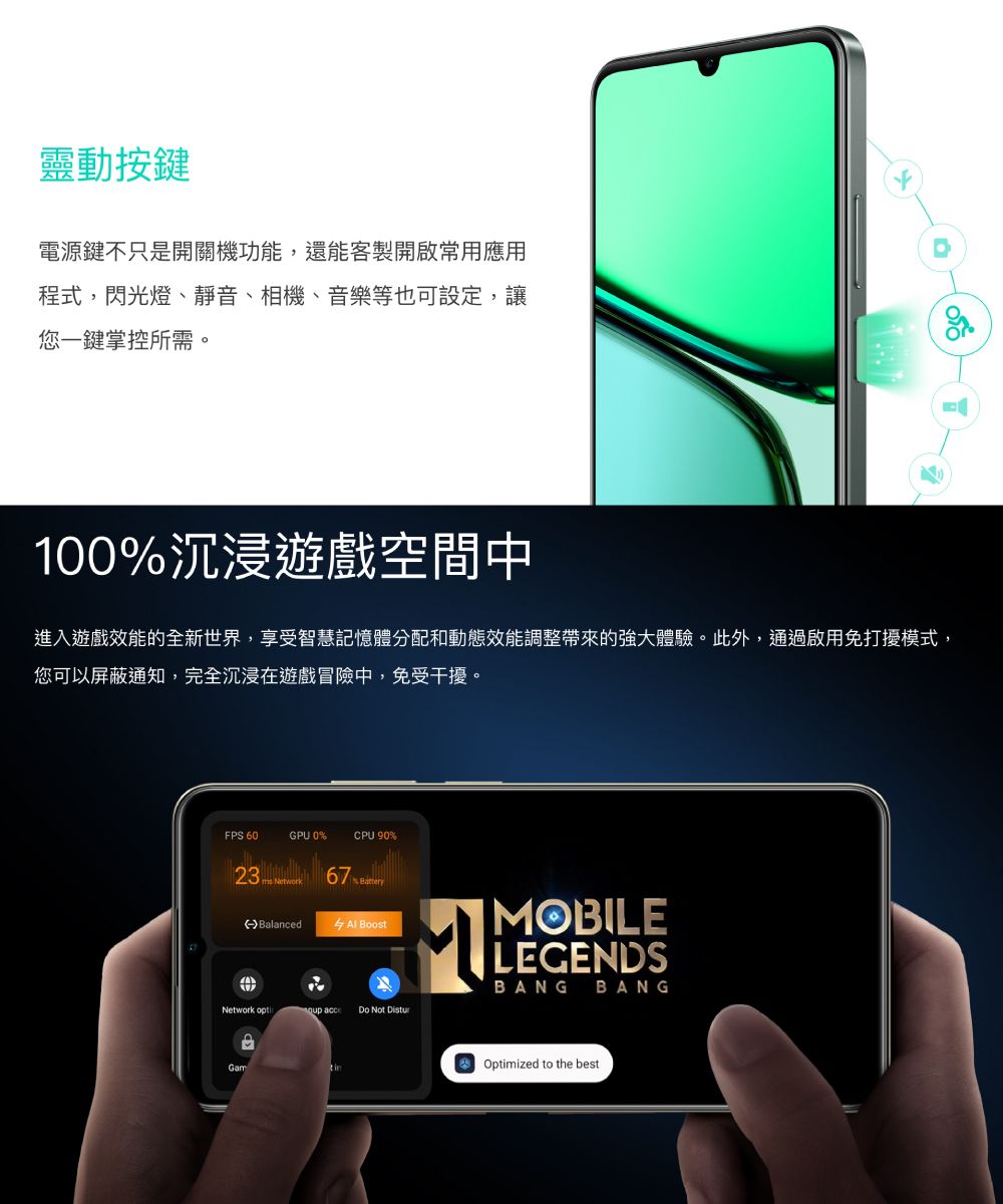 靈動按鍵電源鍵不只是開關機功能,還能客製開啟常用應用程式,閃光燈、靜音、相機、音樂等也可設定,讓您一鍵掌控所需。100%沉浸遊戲空間中進入遊戲效能的全新世界,享受智慧記憶體分配和動態效能調整帶來的強大體驗。此外,通過啟用免打擾模式,您可以屏蔽通知,完全沉浸在遊戲冒險中,免受干擾。FPS 60GPU 0%CPU 90% Balanced BoostNetwork  acce Do Not GamMOBILELEGENDSBANGBANGOptimized to the best