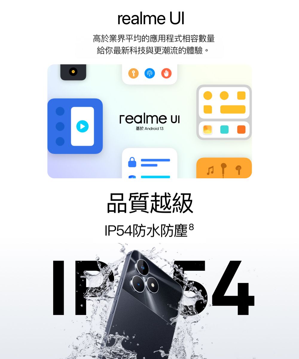 realme 高於業界平均的應用程式相容數量給你最新科技與更潮流的體驗。realme 基於Android 13IP品質越級IP54防水防塵