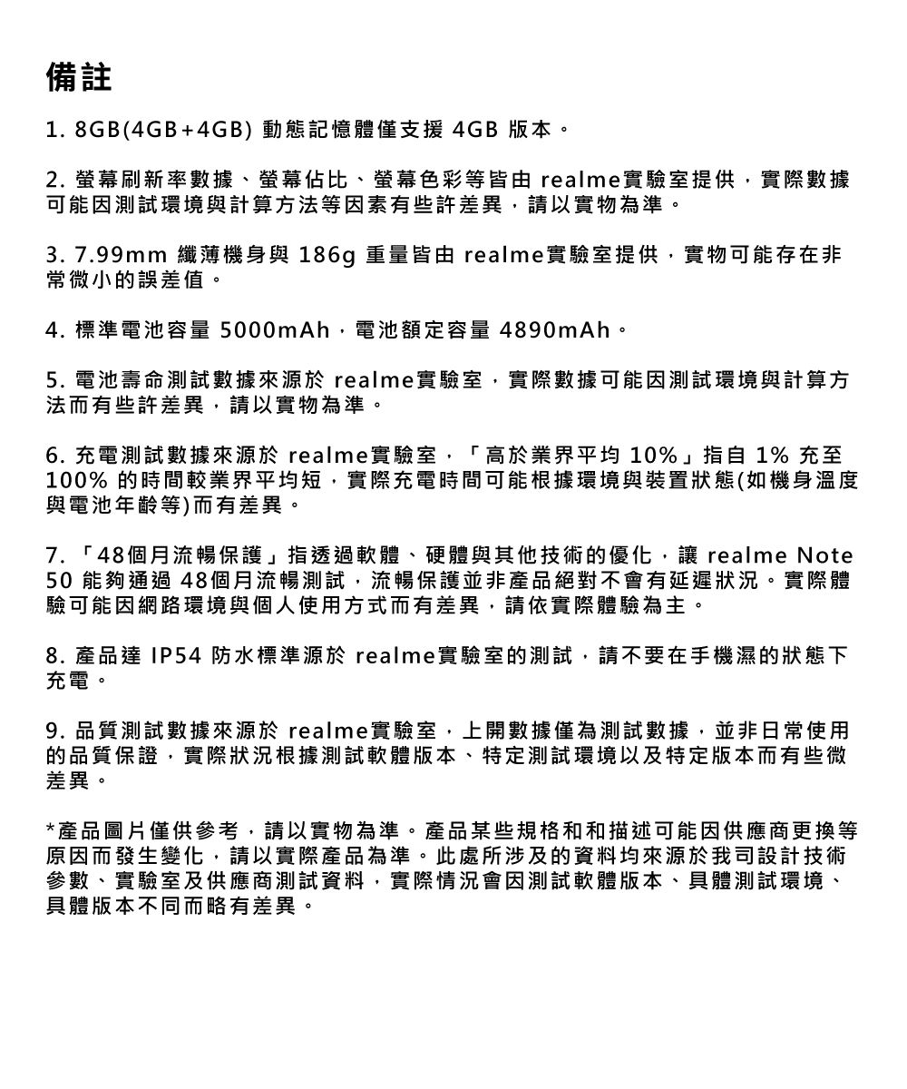 備註.8GB(4GB+4GB)動態記憶體僅支援4GB 版本。2. 螢幕刷新率數據、螢幕佔比、螢幕色彩等皆由 realme實驗室提供實際數據可能因測試環境與計算方法等因素有些許差異,請以實物為準。3. 7.99mm 纖薄機身與 186g 重量皆由 realme實驗室提供,實物可能存在非常微小的誤差值。4. 標準電池容量 5000mAh,電池額定容量 4890mAh。5. 電池壽命測試數據來源於 realme實驗室,實際數據可能因測試環境與計算方法而有些許差異,請以實物為準。6. 充電測試數據來源於 realme實驗室,「高於業界平均 10%」 1% 充至100% 的時間較業界平均短,實際充電時間可能根據環境與裝置狀態(如機身溫度與電池年齡等)而有差異。7. 「48個月流暢保護」指透過軟體、硬體與其他技術的優化, realme Note50 能夠通過 48個月流暢測試,流暢保護並非產品絕對不會有延遲狀況。實際體驗可能因網路環境與個人使用方式而有差異,請依實際體驗為主。8. 產品 IP54 防水標準源於 realme實驗室的測試,請不要在手機濕的狀態下充電。9. 品質測試數據來源於 realme實驗室,上開數據僅為測試數據,並非日常使用的品質保證,實際狀況根據測試軟體版本、特定測試環境以及特定版本而有些微差異。*產品圖片僅供參考,請以實物為準。產品某些規格和和描述可能因供應商更換等原因而發生變化,請以實際產品為準。此處所涉及的資料均來源於我司設計技術參數、實驗室及供應商測試資料,實際情況會因測試軟體版本、具體測試環境、具體版本不同而略有差異。