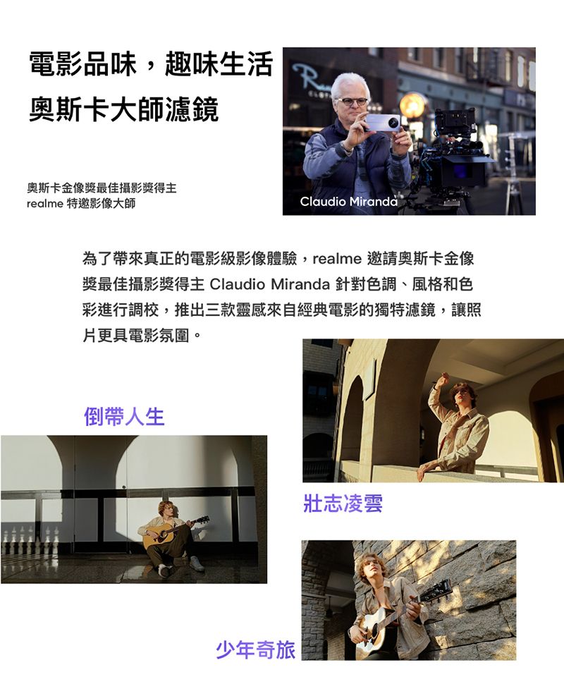 電影品味,趣味生活R奧斯卡大師濾鏡奧斯卡金像獎最佳攝影獎得主realme 特邀影像大師Claudio Miranda為了帶來真正的電影級影像體驗,realme 邀請奧斯卡金像獎最佳攝影獎得主 Claudio Miranda 針對色調、風格和色彩進行調校,推出三款靈感來自經典電影的獨特濾鏡,讓照片更具電影氛圍。倒帶人生少年奇旅 |壯志凌雲