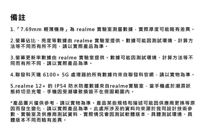 備註1.7.69mm 輕薄機身」為 realme 實驗室測量數據實際厚度可能略有差異。2.佔比、亮度等數據realme 實驗室提供。數據可能因測試環境、計算方法等不同而有所不同,請以實際產品為準。3.螢幕更新率數據由 realme 實驗室提供。數據可能因測試環境、計算方法等不同而有所不同,請以實際產品為準。4.聯發科天6100+5G處理器的所有數據均來自聯發科官網,請以實物為準。5.realme 12+的IP54 防水防塵數據來自realme實驗室,當手機處於潮濕狀態時切忌充電,手機因受潮導致損毀不在保固範圍內。*產品圖片僅供參考,請以實物為準。產品某些規格和描述可能因供應商更換等原因而發生變化,請以實際產品為準。此處所涉及的資料均來源於我司設計技術參數、實驗室及供應商測試資料,實際情況會因測試軟體版本、具體測試環境、具體版本不同而略有差異。