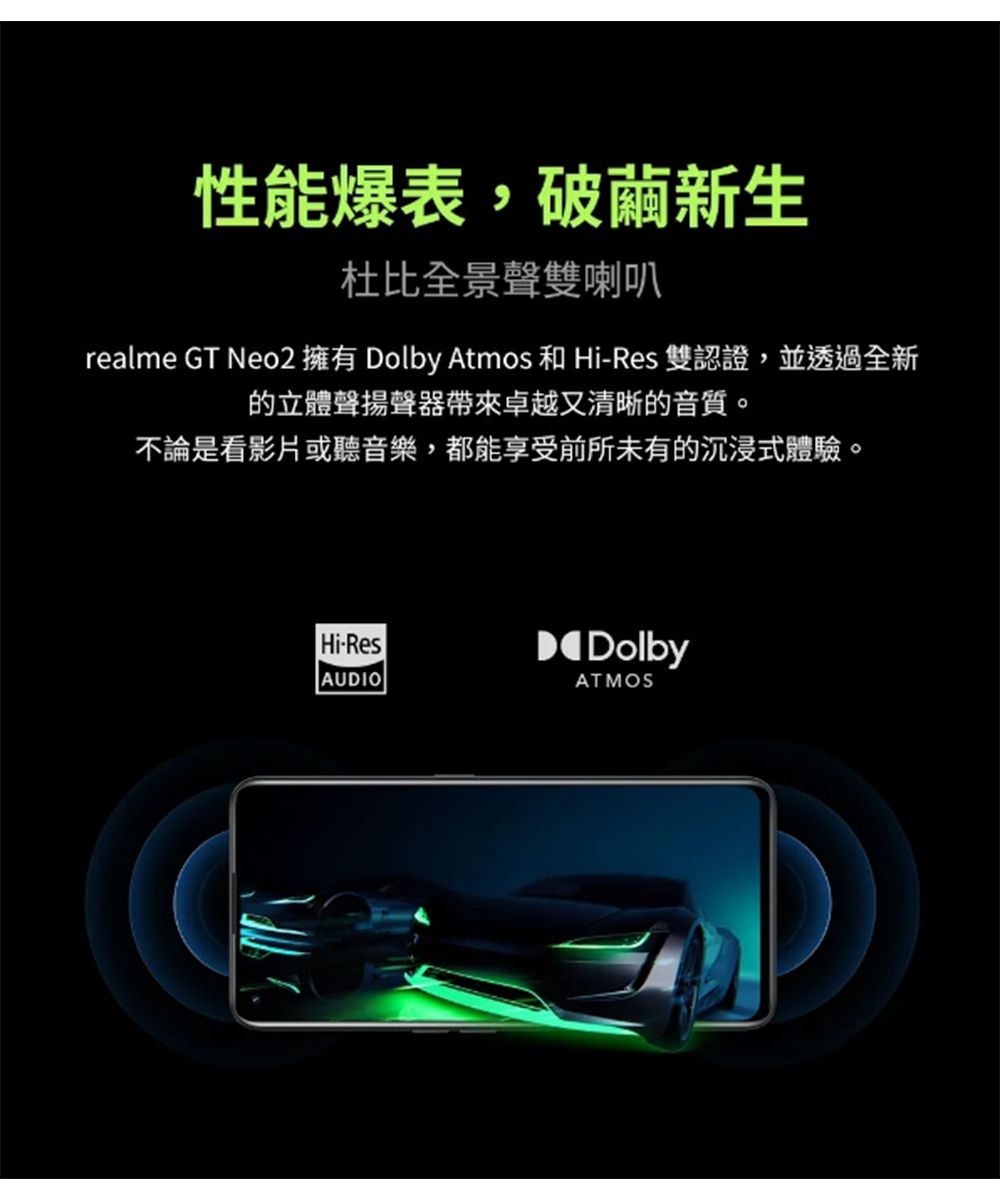 性能爆表,破繭新生杜比全景聲雙喇叭realme GT Neo2 擁有 Dolby Atmos 和 Hi-Res 雙認證,並透過全新的立體聲揚聲器帶來卓越又清晰的音質。不論是看影片或聽音樂,都能享受前所未有的沉浸式體驗。Hi-ResAUDIODolbyATMOS